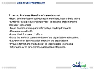 Vision: Unternehmen 2.0 Expected Business Benefits of a new intranet Boost  communication between team members, help to build teams E mpower data producer (employees) to became prosumer (info producer+consumer) M ake decision - making and information - handling traceable D ecrease email traffic L ower the info-research efforts M ake the informal communication of the organi z ation  transparent L ower the self administration efforts of the organi z ation P revent format and media break as incompatible interfacing Offer open APIs for enterprise application integration 