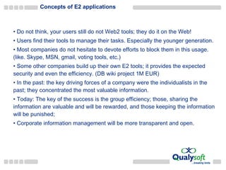 Concepts of E2 applications Do not think, your users still do not Web2 tools; they do it on the Web! Users find their tools to manage their tasks. Especially the younger generation.  Most companies do not hesitate to devote efforts to block them in this usage. (like. Skype, MSN, gmail, voting tools, etc.) Some other companies build up their own E2 tools; it provides the expected security and even the efficiency. (DB wiki project 1M EUR) In the past: the key driving forces of a company were the individualists in the past; they concentrated the most valuable information. Today: The key of the success is the group efficiency; those, sharing the information are valuable and will be rewarded, and those keeping the information will be punished; Corporate information management will be more transparent and open.  