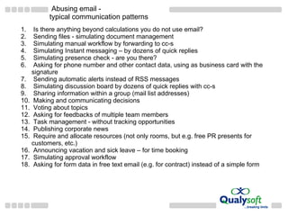 Abusing email  - typical communication patterns Is there anything beyond calculations you do not use email? Sending files - simulating document management Simulating manual workflow by forwarding to cc-s Simulating Instant messaging – by dozens of quick replies Simulating presence check - are you there?  Asking for phone number and other contact data, using as business card with the signature Sending automatic alerts instead of RSS messages Simulating discussion board by dozens of quick replies with cc-s Sharing information within a group (mail list addresses) Making and communicating decisions Voting about topics Asking for feedbacks of multiple team members Task management - without tracking opportunities Publishing corporate news Require and allocate resources (not only rooms, but e.g. free PR presents for customers, etc.) Announcing vacation and sick leave – for time booking Simulating approval workflow Asking for form data in free text email (e.g. for contract) instead of a simple form 