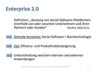 Enterprise 2.0
   Definition: „Nutzung von Social-Software-Plattformen
   innerhalb von oder zwischen Unternehmen und ihren
   Partnern oder Kunden“                (McAfee 2006/2012)


   Zentrale Annahme: Social Software = Basistechnologie

   Ziel: Effizienz- und Produktivitätssteigerung

   Unterscheidung zwischen internen und externen
   Anwendungen

        Joachim Hennecke, Regina Schmidt | 101. Deutscher Bibliothekartag Hamburg | 23.05.2012   3
 