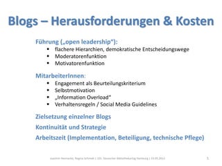 Blogs – Herausforderungen & Kosten
    Führung („open leadership“):
        flachere Hierarchien, demokratische Entscheidungswege
        Moderatorenfunktion
        Motivatorenfunktion

    MitarbeiterInnen:
             Engagement als Beurteilungskriterium
             Selbstmotivation
             „Information Overload“
             Verhaltensregeln / Social Media Guidelines

    Zielsetzung einzelner Blogs
    Kontinuität und Strategie
    Arbeitszeit (Implementation, Beteiligung, technische Pflege)

           Joachim Hennecke, Regina Schmidt | 101. Deutscher Bibliothekartag Hamburg | 23.05.2012   5
 