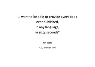 „I	
  want	
  to	
  be	
  able	
  to	
  provide	
  every	
  book	
  	
  
ever	
  published,	
  	
  
in	
  any	
  language,	
  	
  
in	
  sixty	
  seconds“	
  
	
  
	
  
Jeﬀ	
  Bezos	
  
CEO	
  amazon.com	
  	
  
 