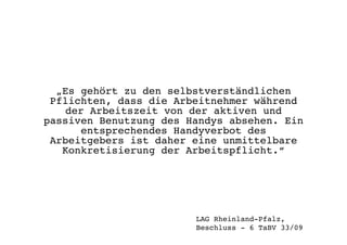 „Es gehört zu den selbstverständlichen
Pflichten, dass die Arbeitnehmer während
der Arbeitszeit von der aktiven und
passiven Benutzung des Handys absehen. Ein
entsprechendes Handyverbot des
Arbeitgebers ist daher eine unmittelbare
Konkretisierung der Arbeitspflicht.“!
LAG Rheinland-Pfalz, !
Beschluss - 6 TaBV 33/09 !
 