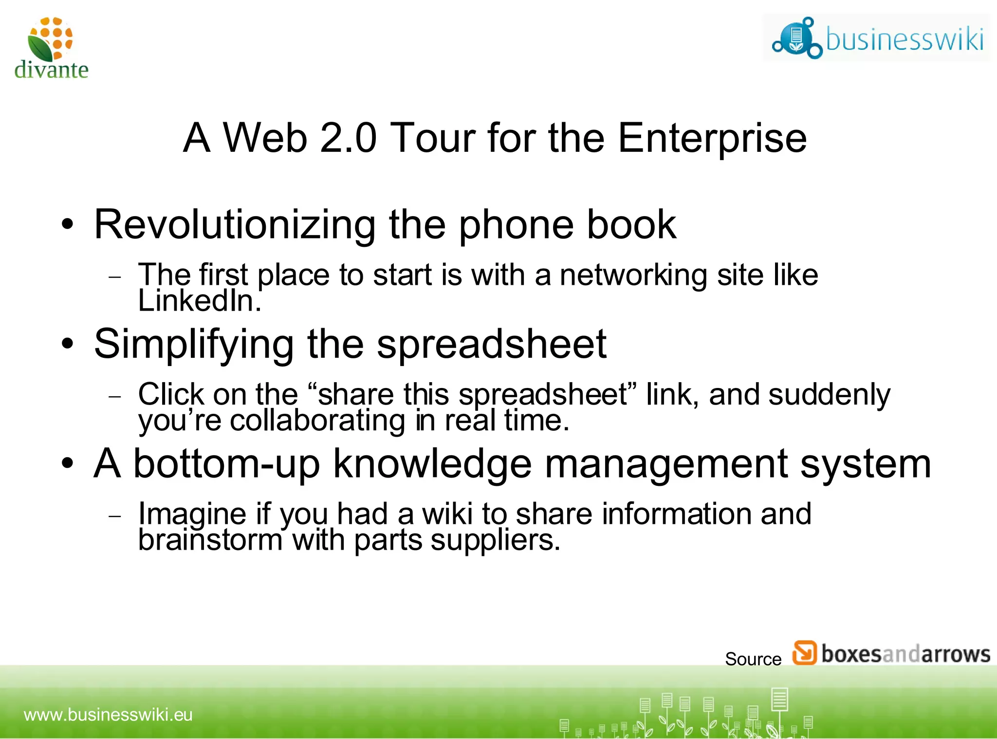 A Web 2.0 Tour for the Enterprise Revolutionizing the phone book The first place to start is with a networking site like LinkedIn.  Simplifying the spreadsheet Click on the “share this spreadsheet” link, and suddenly you’re collaborating in real time. A bottom-up knowledge management system Imagine if you had a wiki to share information and brainstorm with parts suppliers. Source 