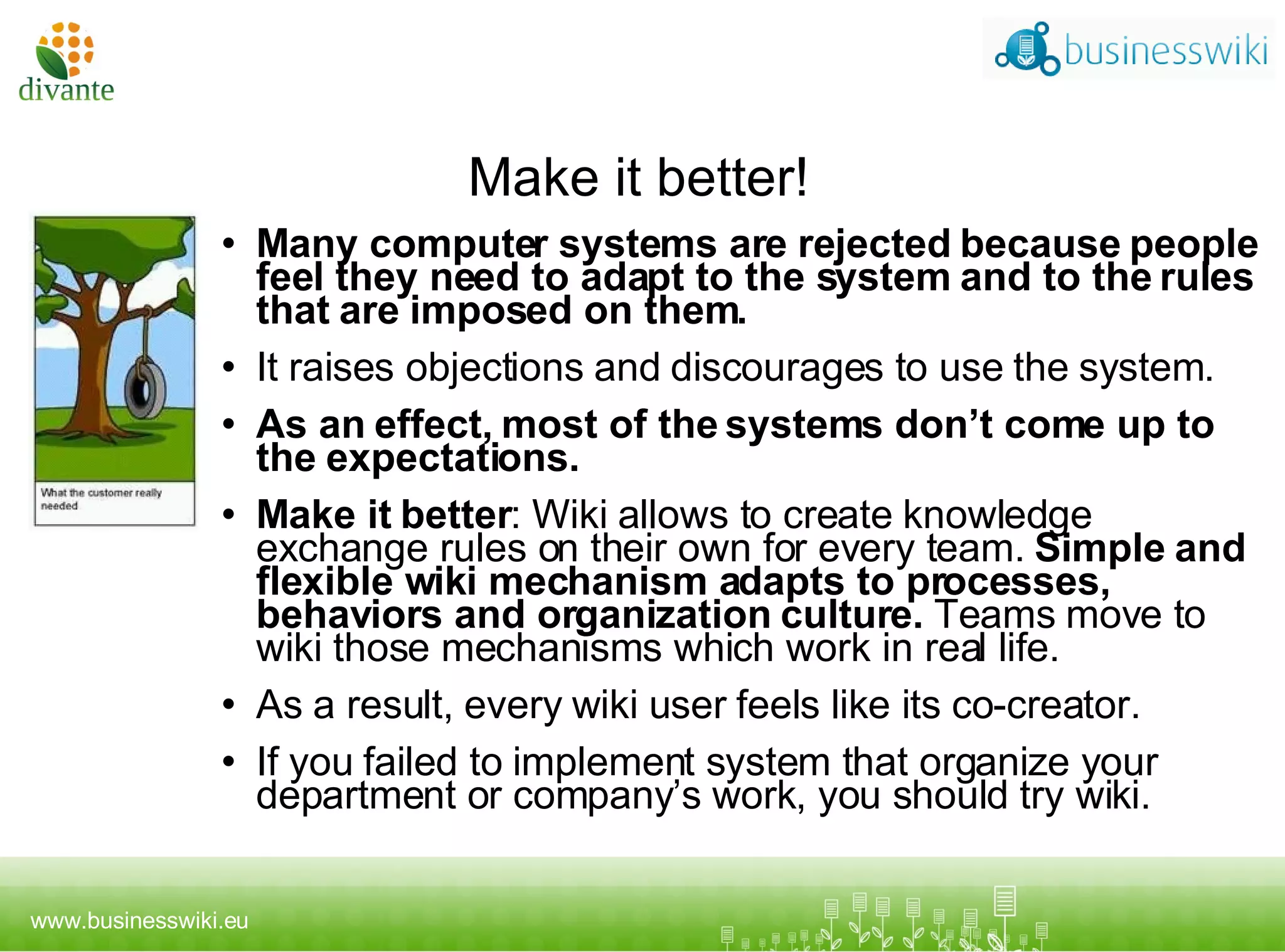 Make it better! Many computer systems are rejected because people feel they need to adapt to the system and to the rules that are imposed on them.  I t raises objections and discourages to use the system.  As an effect, most of the systems don’t come up to the expectations.  Make it better :  Wiki allows to create knowledge exchange rules on their own for every team.  Simple and flexible wiki mechanism adapts to processes, behaviors and organization culture.  Teams move to wiki those mechanisms which work in real life.  As a result, every wiki user feels like its co-creator.  If you failed to implement system that organize your department or company’s work, you should try wiki. 