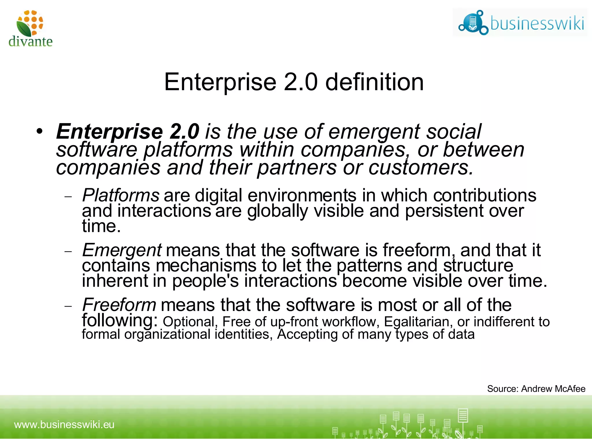 Enterprise 2.0 definition Enterprise 2.0  is the use of emergent social software platforms within companies, or between companies and their partners or customers. Platforms  are digital environments in which contributions and interactions are globally visible and persistent over time. Emergent  means that the software is freeform, and that it contains mechanisms to let the patterns and structure inherent in people's interactions become visible over time. Freeform  means that the software is most or all of the following:   Optional ,  Free of up-front workflow ,  Egalitarian, or indifferent to formal organizational identities ,  Accepting of many types of data Source: Andrew McAfee 