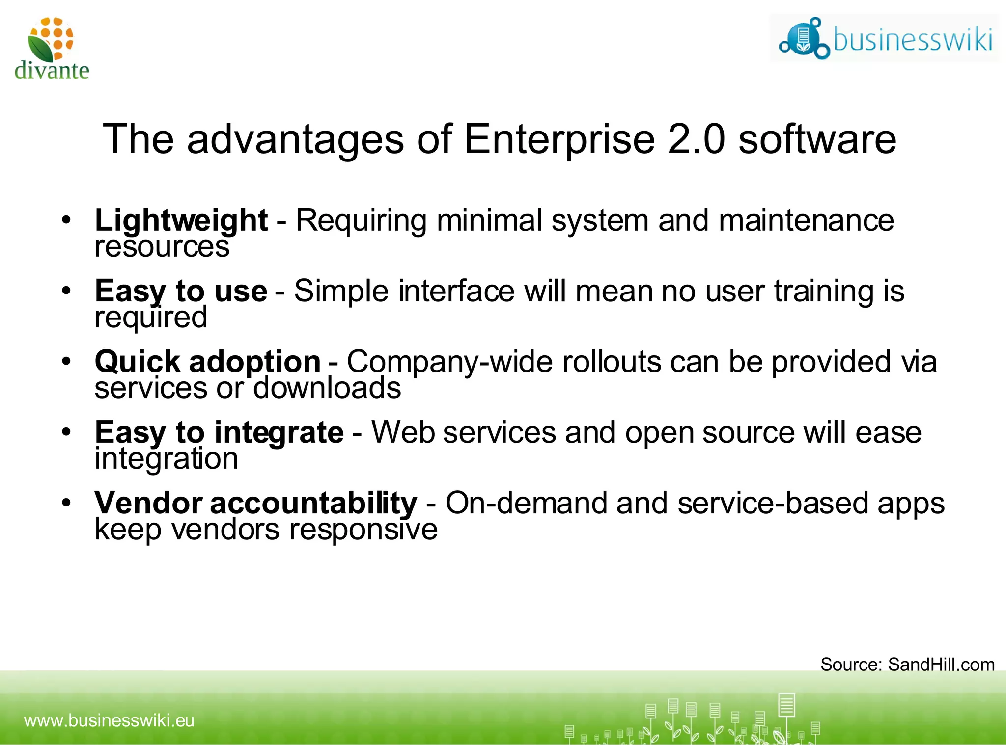 The advantages of Enterprise 2.0 software Lightweight  - Requiring minimal system and maintenance resources Easy to use  - Simple interface will mean no user training is required Q uick adoption  - Company-wide rollouts can be provided via services or downloads Easy to integrate  - Web services and open source will ease integration Vendor accountability  - On-demand and service-based apps keep vendors responsive Source: SandHill.com 