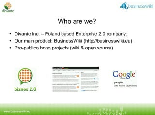 Who are we? Divante Inc. – Poland based Enterprise 2.0 company. Our main product: BusinessWiki (http://businesswiki.eu) Pro-publico bono projects (wiki & open source) 