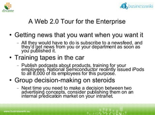 A Web 2.0 Tour for the Enterprise Getting news that you want when you want it All they would have to do is subscribe to a newsfeed, and they’d get news from you or your department as soon as you published it. Training tapes in the car Publish podcasts about products, training   for your employees. National Semiconductor recently issued iPods to all 8,000 of its employees for this purpose. Group decision-making on steroids Next time you need to make a decision between two advertising concepts, consider publishing them on an internal predication market on your intranet. 