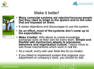 Make it better! Many computer systems are rejected because people feel they need to adapt to the system and to the rules that are imposed on them.  I t raises objections and discourages to use the system.  As an effect, most of the systems don’t come up to the expectations.  Make it better :  Wiki allows to create knowledge exchange rules on their own for every team.  Simple and flexible wiki mechanism adapts to processes, behaviors and organization culture.  Teams move to wiki those mechanisms which work in real life.  As a result, every wiki user feels like its co-creator.  If you failed to implement system that organize your department or company’s work, you should try wiki. 