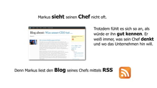 Markus   sieht seinen Chef nicht oft.

                                           Trotzdem fühlt es sich so an, als
                                           würde er ihn gut kennen. Er
                                           weiß immer, was sein Chef denkt
                                           und wo das Unternehmen hin will.




Denn Markus liest den   Blog seines Chefs mittels RSS
 