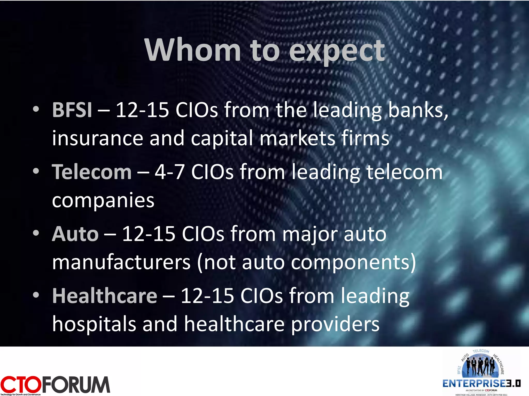 Whom to expect
• BFSI – 12-15 CIOs from the leading banks,
  insurance and capital markets firms
• Telecom – 4-7 CIOs from leading telecom
  companies
• Auto – 12-15 CIOs from major auto
  manufacturers (not auto components)
• Healthcare – 12-15 CIOs from leading
  hospitals and healthcare providers
 