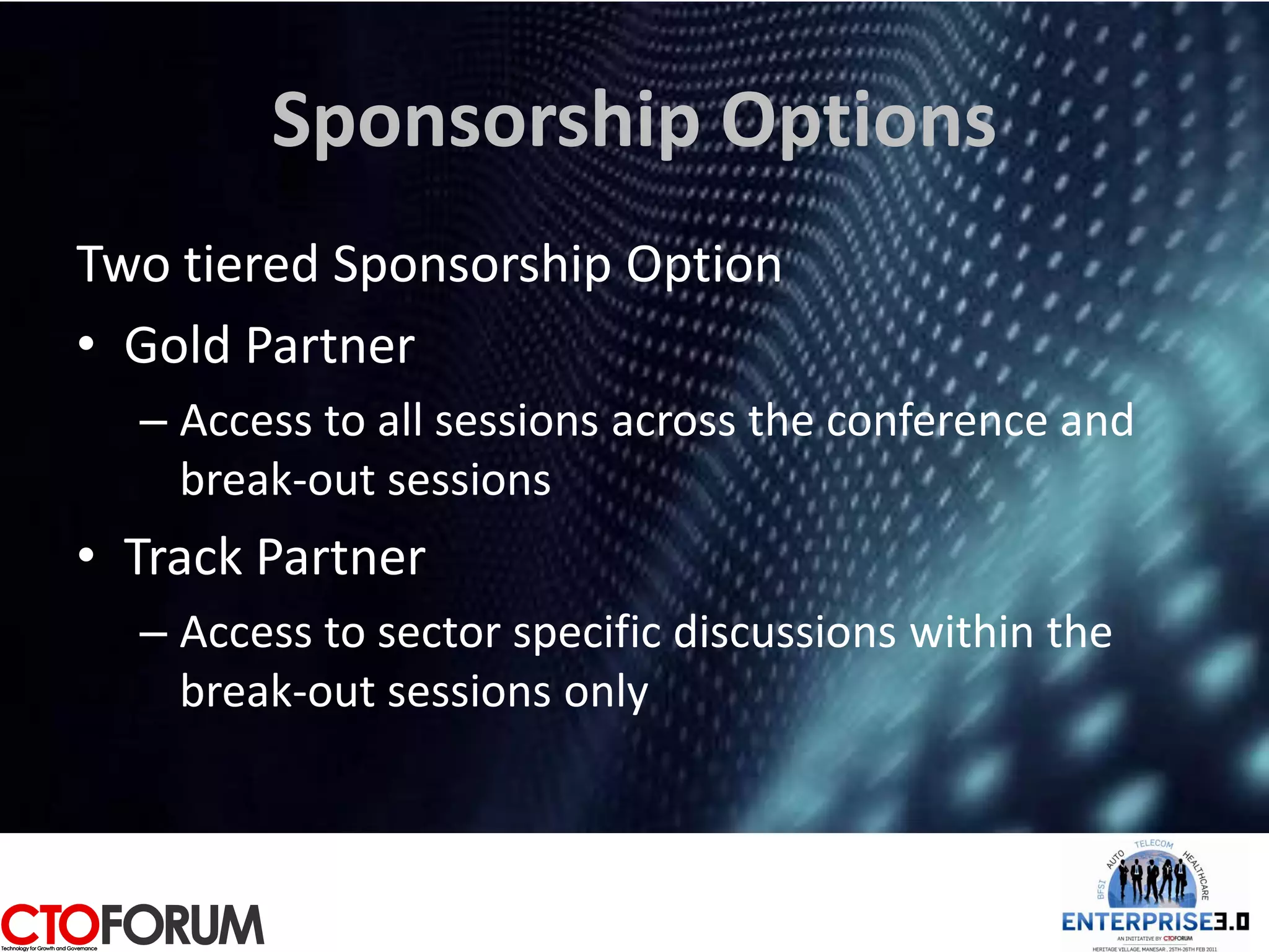 Sponsorship Options
Two tiered Sponsorship Option
• Gold Partner
  – Access to all sessions across the conference and
    break-out sessions
• Track Partner
  – Access to sector specific discussions within the
    break-out sessions only
 