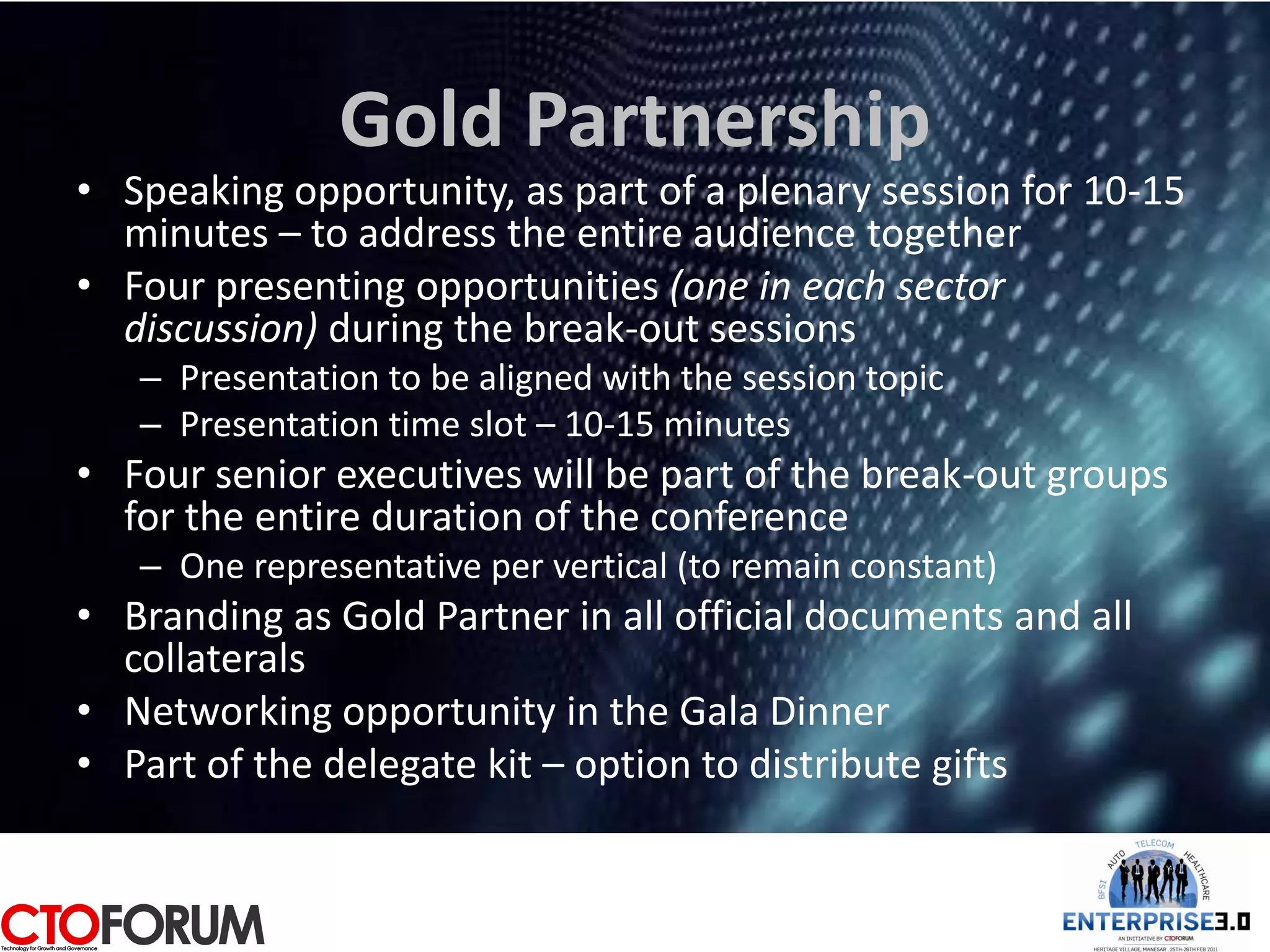Gold Partnership
• Speaking opportunity, as part of a plenary session for 10-15
  minutes – to address the entire audience together
• Four presenting opportunities (one in each sector
  discussion) during the break-out sessions
   – Presentation to be aligned with the session topic
   – Presentation time slot – 10-15 minutes
• Four senior executives will be part of the break-out groups
  for the entire duration of the conference
   – One representative per vertical (to remain constant)
• Branding as Gold Partner in all official documents and all
  collaterals
• Networking opportunity in the Gala Dinner
• Part of the delegate kit – option to distribute gifts
 
