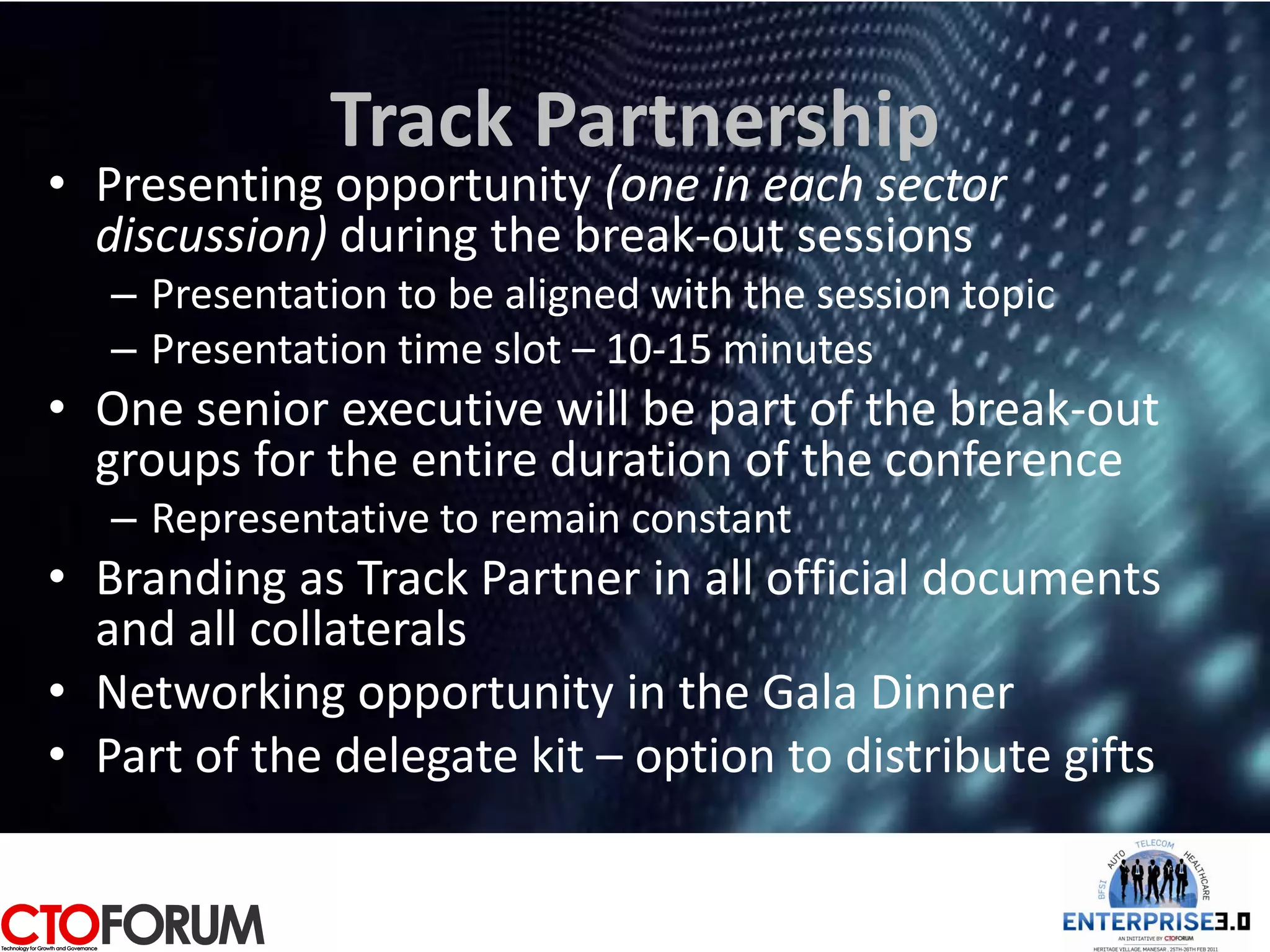 Track Partnership
• Presenting opportunity (one in each sector
  discussion) during the break-out sessions
   – Presentation to be aligned with the session topic
   – Presentation time slot – 10-15 minutes
• One senior executive will be part of the break-out
  groups for the entire duration of the conference
   – Representative to remain constant
• Branding as Track Partner in all official documents
  and all collaterals
• Networking opportunity in the Gala Dinner
• Part of the delegate kit – option to distribute gifts
 