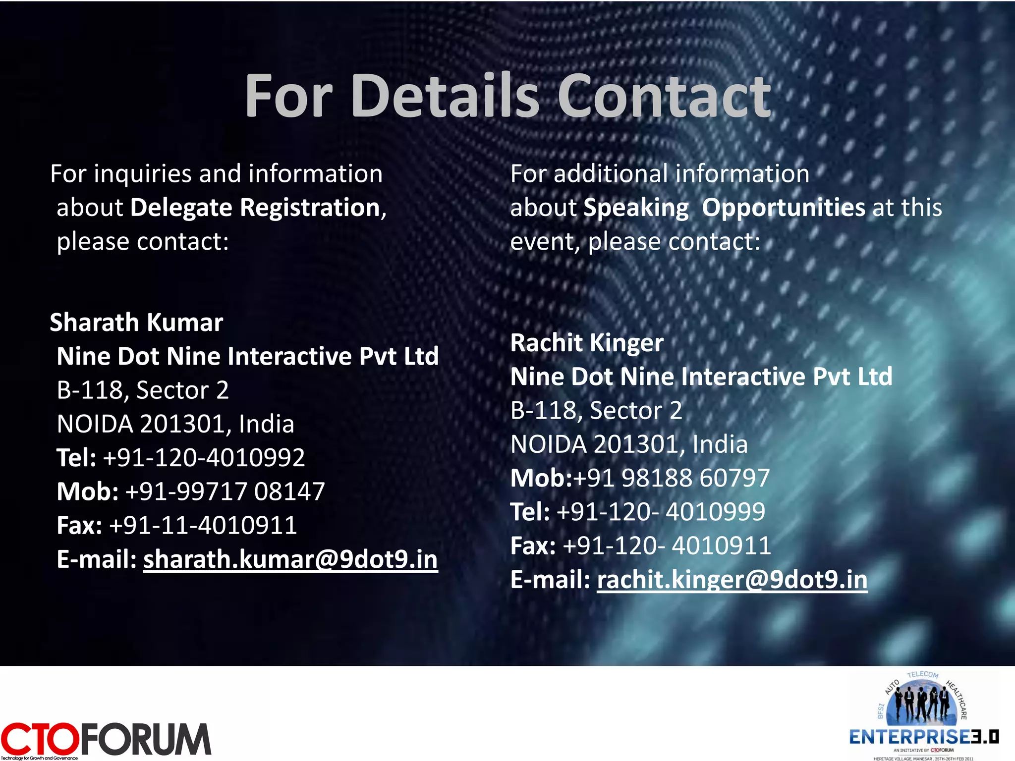 For Details Contact
For inquiries and information       For additional information
 about Delegate Registration,       about Speaking Opportunities at this
 please contact:                    event, please contact:

Sharath Kumar
Nine Dot Nine Interactive Pvt Ltd   Rachit Kinger
B-118, Sector 2                     Nine Dot Nine Interactive Pvt Ltd
NOIDA 201301, India                 B-118, Sector 2
Tel: +91-120-4010992                NOIDA 201301, India
Mob: +91-99717 08147                Mob:+91 98188 60797
Fax: +91-11-4010911                 Tel: +91-120- 4010999
E-mail: sharath.kumar@9dot9.in      Fax: +91-120- 4010911
                                    E-mail: rachit.kinger@9dot9.in
 