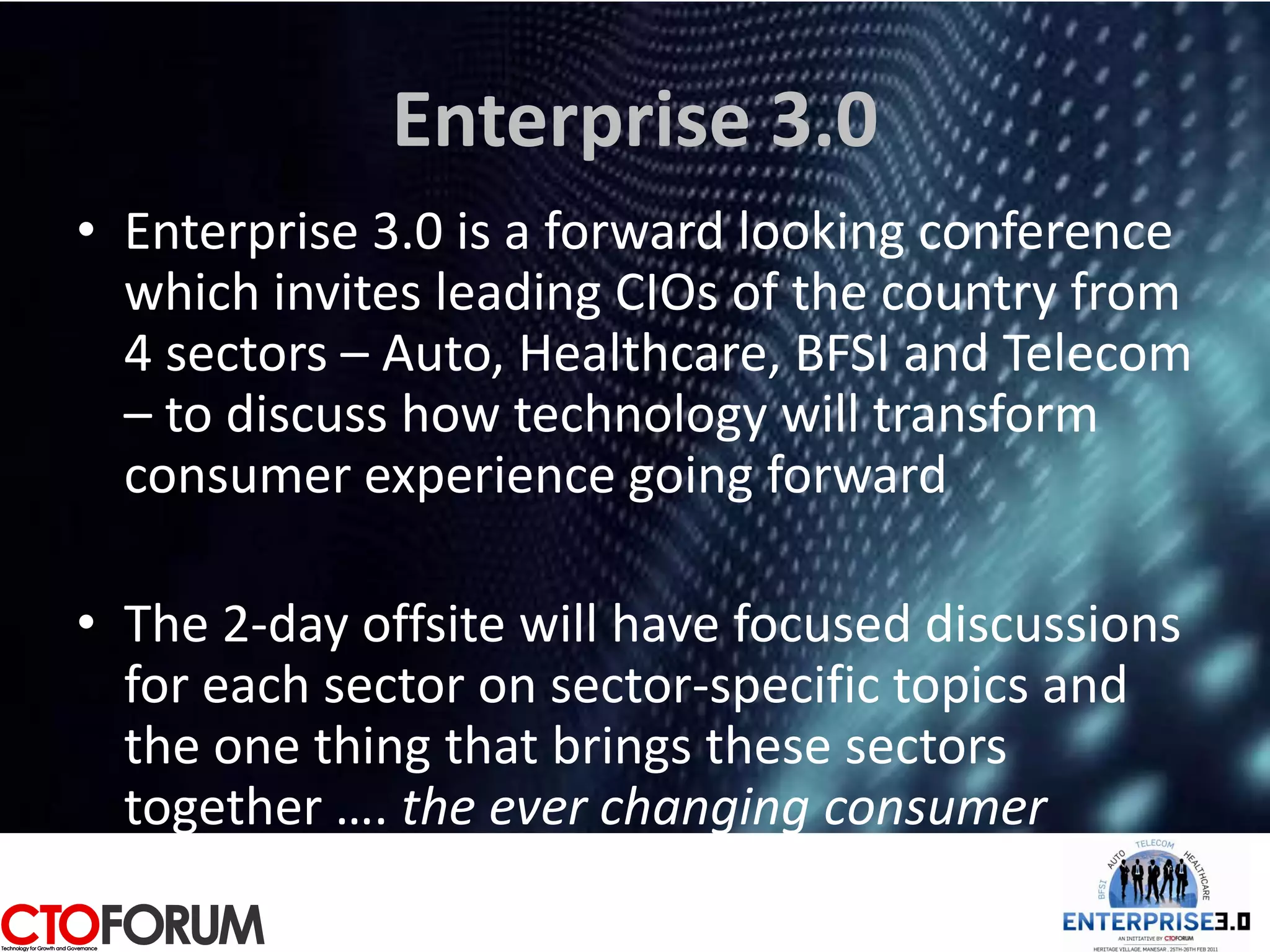 Enterprise 3.0
• Enterprise 3.0 is a forward looking conference
  which invites leading CIOs of the country from
  4 sectors – Auto, Healthcare, BFSI and Telecom
  – to discuss how technology will transform
  consumer experience going forward

• The 2-day offsite will have focused discussions
  for each sector on sector-specific topics and
  the one thing that brings these sectors
  together …. the ever changing consumer
 