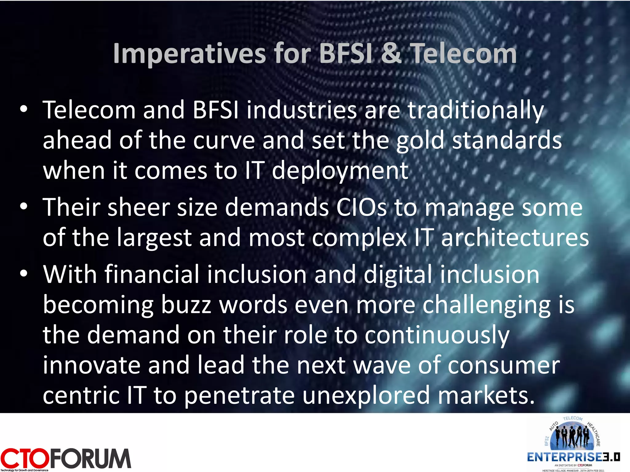 Imperatives for BFSI & Telecom
• Telecom and BFSI industries are traditionally
  ahead of the curve and set the gold standards
  when it comes to IT deployment
• Their sheer size demands CIOs to manage some
  of the largest and most complex IT architectures
• With financial inclusion and digital inclusion
  becoming buzz words even more challenging is
  the demand on their role to continuously
  innovate and lead the next wave of consumer
  centric IT to penetrate unexplored markets.
 
