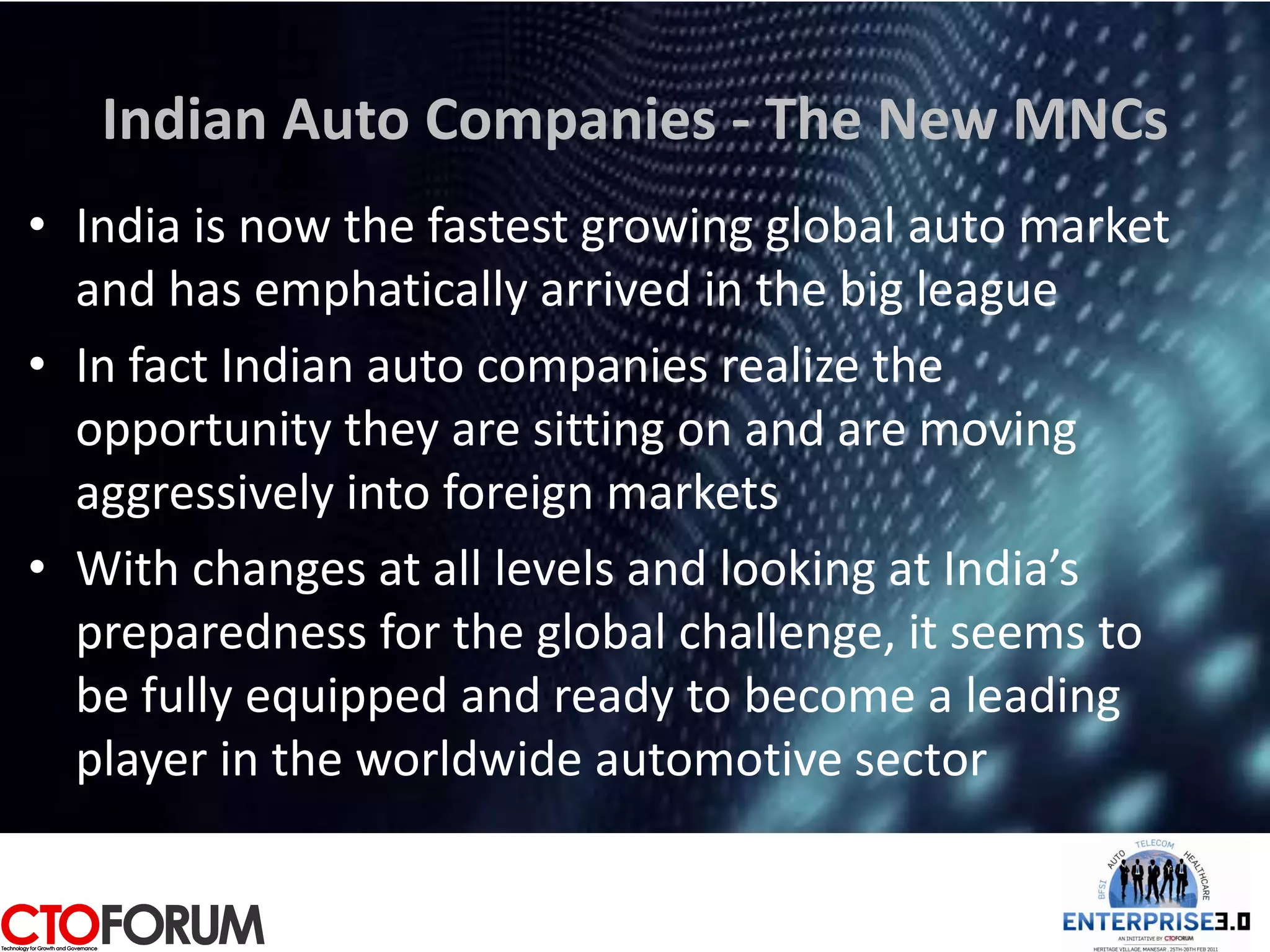 Indian Auto Companies - The New MNCs
• India is now the fastest growing global auto market
  and has emphatically arrived in the big league
• In fact Indian auto companies realize the
  opportunity they are sitting on and are moving
  aggressively into foreign markets
• With changes at all levels and looking at India’s
  preparedness for the global challenge, it seems to
  be fully equipped and ready to become a leading
  player in the worldwide automotive sector
 