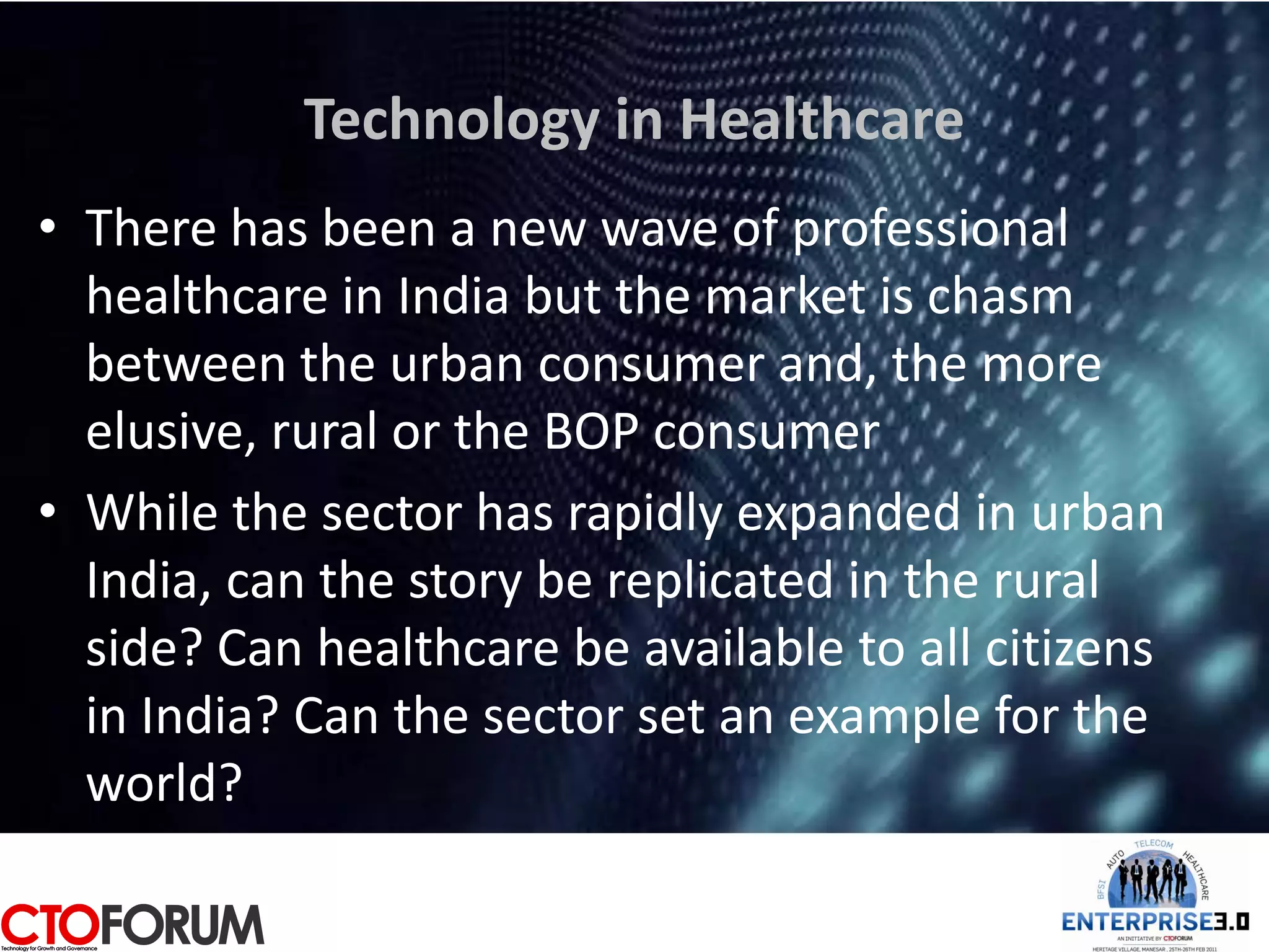 Technology in Healthcare
• There has been a new wave of professional
  healthcare in India but the market is chasm
  between the urban consumer and, the more
  elusive, rural or the BOP consumer
• While the sector has rapidly expanded in urban
  India, can the story be replicated in the rural
  side? Can healthcare be available to all citizens
  in India? Can the sector set an example for the
  world?
 