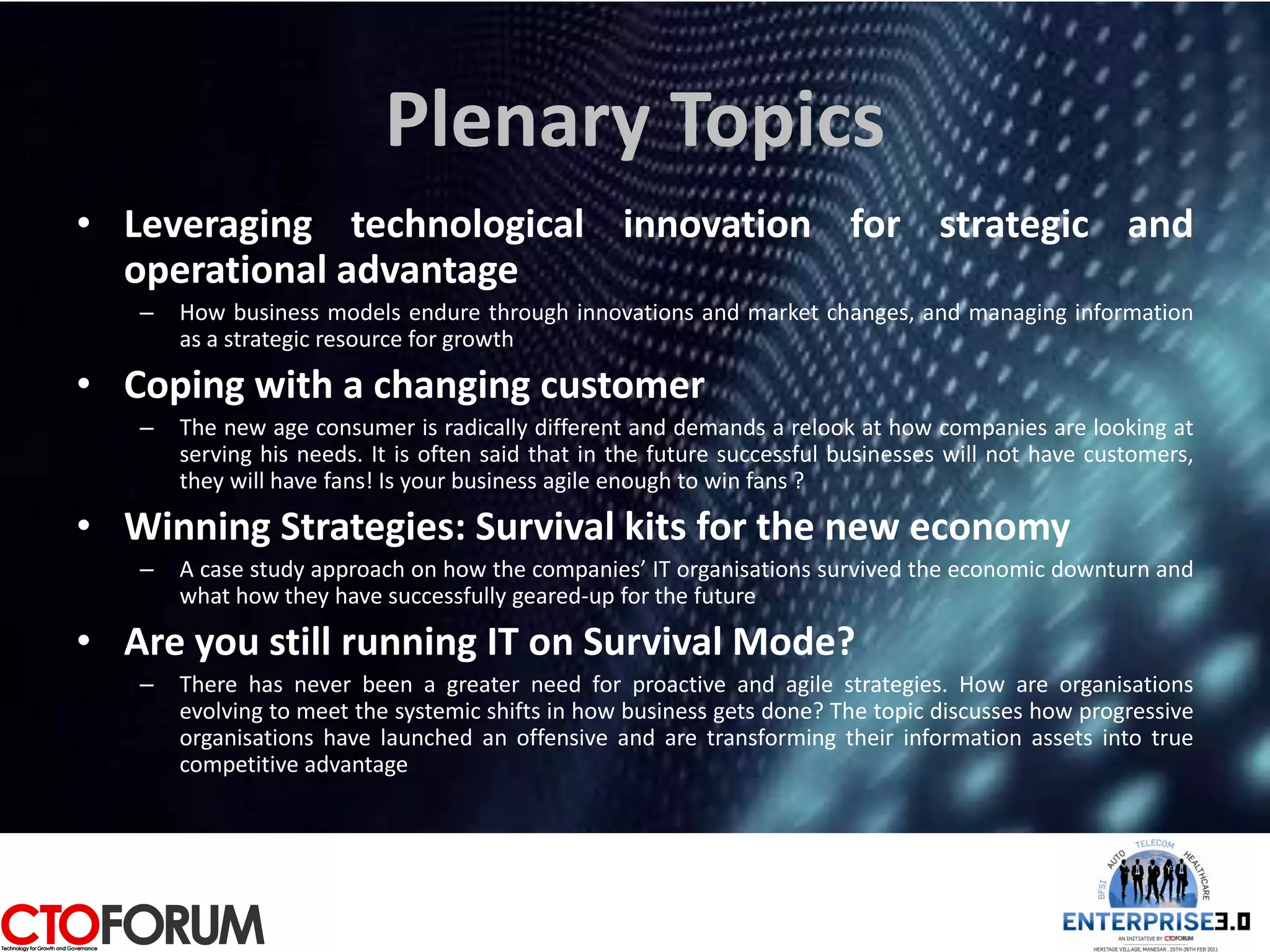 Plenary Topics
• Leveraging technological innovation for strategic and
  operational advantage
   –   How business models endure through innovations and market changes, and managing information
       as a strategic resource for growth

• Coping with a changing customer
   –   The new age consumer is radically different and demands a relook at how companies are looking at
       serving his needs. It is often said that in the future successful businesses will not have customers,
       they will have fans! Is your business agile enough to win fans ?

• Winning Strategies: Survival kits for the new economy
   –   A case study approach on how the companies’ IT organisations survived the economic downturn and
       what how they have successfully geared-up for the future

• Are you still running IT on Survival Mode?
   –   There has never been a greater need for proactive and agile strategies. How are organisations
       evolving to meet the systemic shifts in how business gets done? The topic discusses how progressive
       organisations have launched an offensive and are transforming their information assets into true
       competitive advantage
 