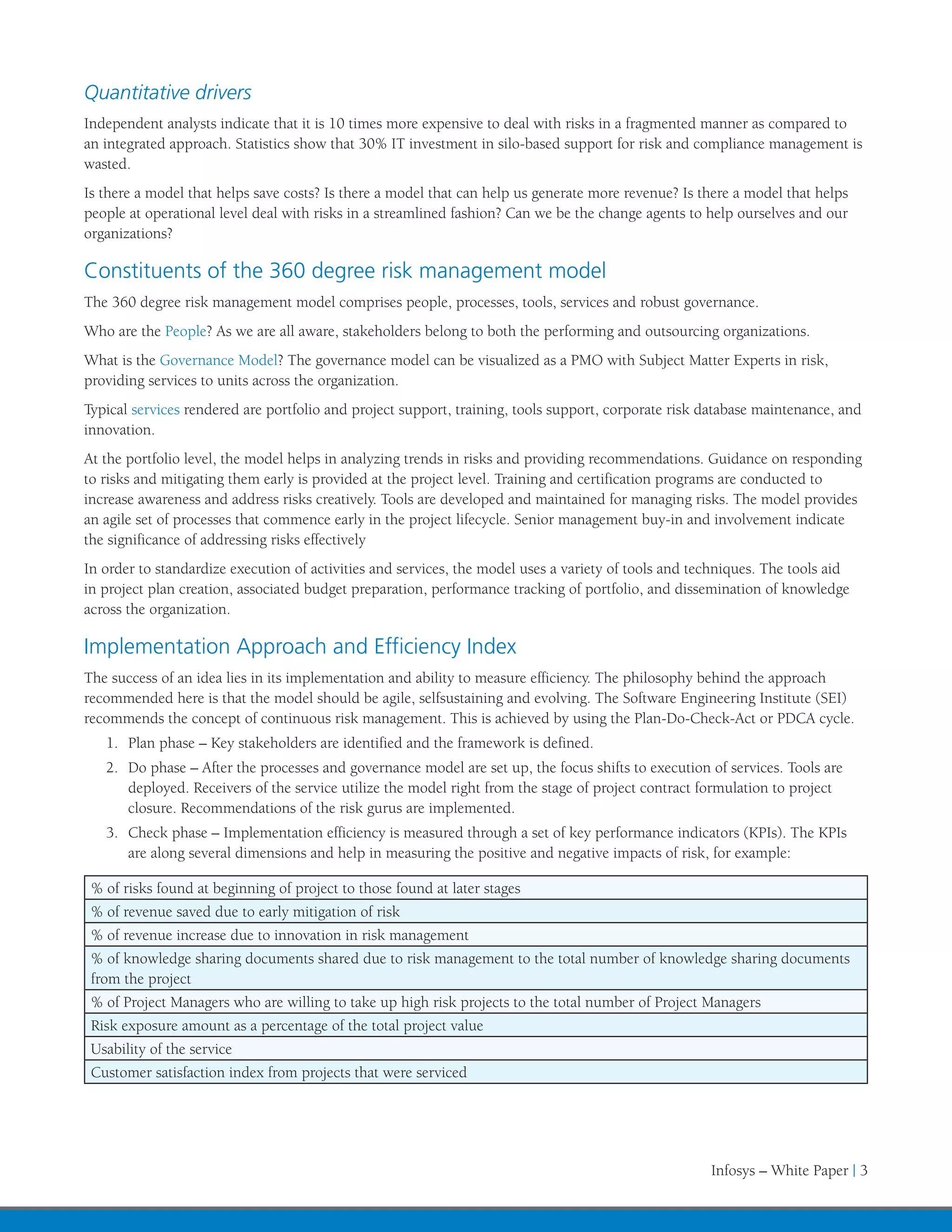 Quantitative drivers
Independent analysts indicate that it is 10 times more expensive to deal with risks in a fragmented manner as compared to
an integrated approach. Statistics show that 30% IT investment in silo-based support for risk and compliance management is
wasted.
Is there a model that helps save costs? Is there a model that can help us generate more revenue? Is there a model that helps
people at operational level deal with risks in a streamlined fashion? Can we be the change agents to help ourselves and our
organizations?

Constituents of the 360 degree risk management model
The 360 degree risk management model comprises people, processes, tools, services and robust governance.
Who are the People? As we are all aware, stakeholders belong to both the performing and outsourcing organizations.
What is the Governance Model? The governance model can be visualized as a PMO with Subject Matter Experts in risk,
providing services to units across the organization.
Typical services rendered are portfolio and project support, training, tools support, corporate risk database maintenance, and
innovation.
At the portfolio level, the model helps in analyzing trends in risks and providing recommendations. Guidance on responding
to risks and mitigating them early is provided at the project level. Training and certification programs are conducted to
increase awareness and address risks creatively. Tools are developed and maintained for managing risks. The model provides
an agile set of processes that commence early in the project lifecycle. Senior management buy-in and involvement indicate
the significance of addressing risks effectively
In order to standardize execution of activities and services, the model uses a variety of tools and techniques. The tools aid
in project plan creation, associated budget preparation, performance tracking of portfolio, and dissemination of knowledge
across the organization.

Implementation Approach and Efficiency Index
The success of an idea lies in its implementation and ability to measure efficiency. The philosophy behind the approach
recommended here is that the model should be agile, selfsustaining and evolving. The Software Engineering Institute (SEI)
recommends the concept of continuous risk management. This is achieved by using the Plan-Do-Check-Act or PDCA cycle.
   1.	 Plan phase – Key stakeholders are identified and the framework is defined.
   2.	 Do phase – After the processes and governance model are set up, the focus shifts to execution of services. Tools are
       deployed. Receivers of the service utilize the model right from the stage of project contract formulation to project
       closure. Recommendations of the risk gurus are implemented.
   3.	 Check phase – Implementation efficiency is measured through a set of key performance indicators (KPIs). The KPIs
       are along several dimensions and help in measuring the positive and negative impacts of risk, for example:

 % of risks found at beginning of project to those found at later stages
 % of revenue saved due to early mitigation of risk
 % of revenue increase due to innovation in risk management
 % of knowledge sharing documents shared due to risk management to the total number of knowledge sharing documents
 from the project
 % of Project Managers who are willing to take up high risk projects to the total number of Project Managers
 Risk exposure amount as a percentage of the total project value
 Usability of the service
 Customer satisfaction index from projects that were serviced




                                                                                                      Infosys – White Paper | 3
 