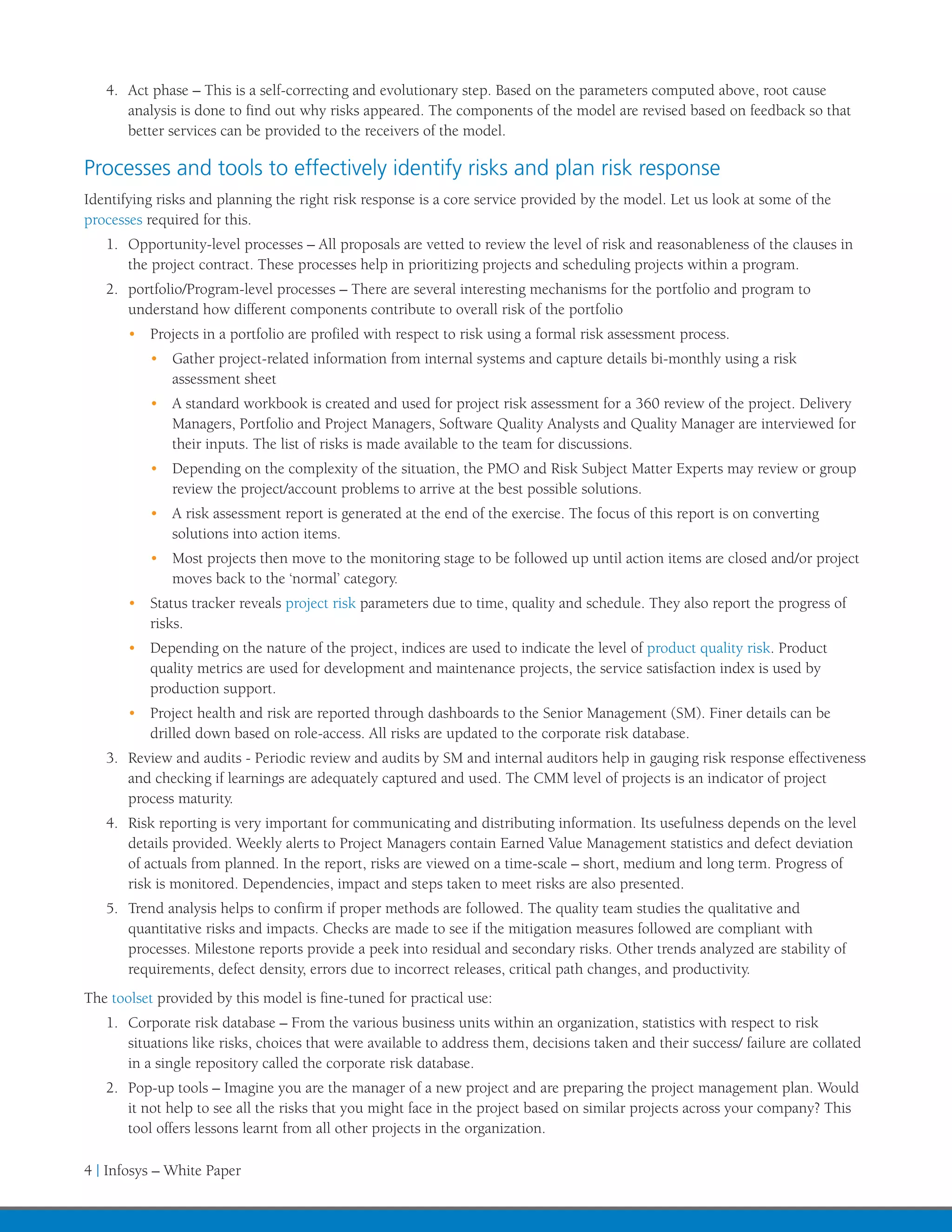 4.	 Act phase – This is a self-correcting and evolutionary step. Based on the parameters computed above, root cause
       analysis is done to find out why risks appeared. The components of the model are revised based on feedback so that
       better services can be provided to the receivers of the model.

Processes and tools to effectively identify risks and plan risk response
Identifying risks and planning the right risk response is a core service provided by the model. Let us look at some of the
processes required for this.
   1.	 Opportunity-level processes – All proposals are vetted to review the level of risk and reasonableness of the clauses in
       the project contract. These processes help in prioritizing projects and scheduling projects within a program.
   2.	 portfolio/Program-level processes – There are several interesting mechanisms for the portfolio and program to
       understand how different components contribute to overall risk of the portfolio
       •	 Projects in a portfolio are profiled with respect to risk using a formal risk assessment process.
          •	 Gather project-related information from internal systems and capture details bi-monthly using a risk
             assessment sheet
          •	 A standard workbook is created and used for project risk assessment for a 360 review of the project. Delivery
             Managers, Portfolio and Project Managers, Software Quality Analysts and Quality Manager are interviewed for
             their inputs. The list of risks is made available to the team for discussions.
          •	 Depending on the complexity of the situation, the PMO and Risk Subject Matter Experts may review or group
             review the project/account problems to arrive at the best possible solutions.
          •	 A risk assessment report is generated at the end of the exercise. The focus of this report is on converting
             solutions into action items.
          •	 Most projects then move to the monitoring stage to be followed up until action items are closed and/or project
             moves back to the ‘normal’ category.
       •	 Status tracker reveals project risk parameters due to time, quality and schedule. They also report the progress of
          risks.
       •	 Depending on the nature of the project, indices are used to indicate the level of product quality risk. Product
          quality metrics are used for development and maintenance projects, the service satisfaction index is used by
          production support.
       •	 Project health and risk are reported through dashboards to the Senior Management (SM). Finer details can be
          drilled down based on role-access. All risks are updated to the corporate risk database.
   3.	 Review and audits - Periodic review and audits by SM and internal auditors help in gauging risk response effectiveness
       and checking if learnings are adequately captured and used. The CMM level of projects is an indicator of project
       process maturity.
   4.	 Risk reporting is very important for communicating and distributing information. Its usefulness depends on the level
       details provided. Weekly alerts to Project Managers contain Earned Value Management statistics and defect deviation
       of actuals from planned. In the report, risks are viewed on a time-scale – short, medium and long term. Progress of
       risk is monitored. Dependencies, impact and steps taken to meet risks are also presented.
   5.	 Trend analysis helps to confirm if proper methods are followed. The quality team studies the qualitative and
       quantitative risks and impacts. Checks are made to see if the mitigation measures followed are compliant with
       processes. Milestone reports provide a peek into residual and secondary risks. Other trends analyzed are stability of
       requirements, defect density, errors due to incorrect releases, critical path changes, and productivity.
The toolset provided by this model is fine-tuned for practical use:
   1.	 Corporate risk database – From the various business units within an organization, statistics with respect to risk
       situations like risks, choices that were available to address them, decisions taken and their success/ failure are collated
       in a single repository called the corporate risk database.
   2.	 Pop-up tools – Imagine you are the manager of a new project and are preparing the project management plan. Would
       it not help to see all the risks that you might face in the project based on similar projects across your company? This
       tool offers lessons learnt from all other projects in the organization.

4 | Infosys – White Paper
 