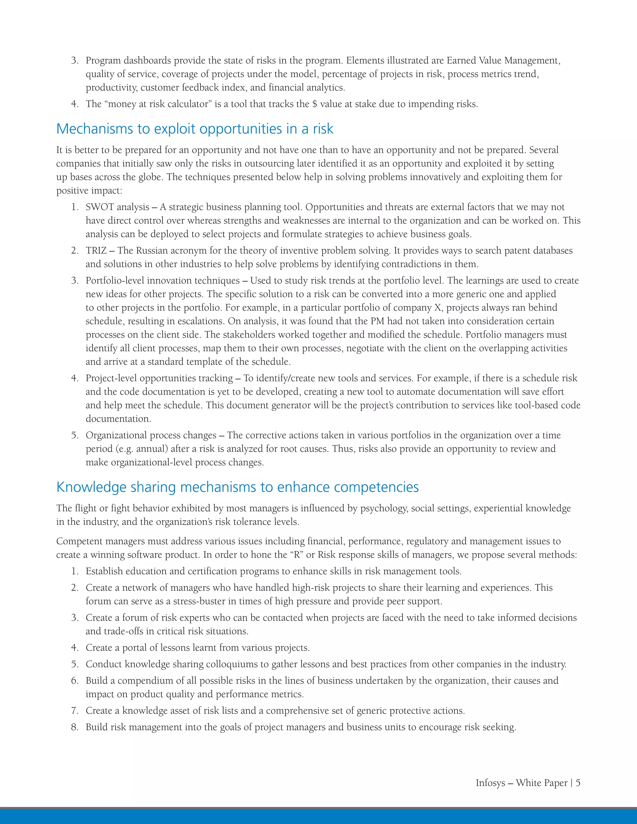 3.	 Program dashboards provide the state of risks in the program. Elements illustrated are Earned Value Management,
       quality of service, coverage of projects under the model, percentage of projects in risk, process metrics trend,
       productivity, customer feedback index, and financial analytics.
   4.	 The “money at risk calculator” is a tool that tracks the $ value at stake due to impending risks.

Mechanisms to exploit opportunities in a risk
It is better to be prepared for an opportunity and not have one than to have an opportunity and not be prepared. Several
companies that initially saw only the risks in outsourcing later identified it as an opportunity and exploited it by setting
up bases across the globe. The techniques presented below help in solving problems innovatively and exploiting them for
positive impact:
   1.	 SWOT analysis – A strategic business planning tool. Opportunities and threats are external factors that we may not
       have direct control over whereas strengths and weaknesses are internal to the organization and can be worked on. This
       analysis can be deployed to select projects and formulate strategies to achieve business goals.
   2.	 TRIZ – The Russian acronym for the theory of inventive problem solving. It provides ways to search patent databases
       and solutions in other industries to help solve problems by identifying contradictions in them.
   3.	 Portfolio-level innovation techniques – Used to study risk trends at the portfolio level. The learnings are used to create
       new ideas for other projects. The specific solution to a risk can be converted into a more generic one and applied
       to other projects in the portfolio. For example, in a particular portfolio of company X, projects always ran behind
       schedule, resulting in escalations. On analysis, it was found that the PM had not taken into consideration certain
       processes on the client side. The stakeholders worked together and modified the schedule. Portfolio managers must
       identify all client processes, map them to their own processes, negotiate with the client on the overlapping activities
       and arrive at a standard template of the schedule.
   4.	 Project-level opportunities tracking – To identify/create new tools and services. For example, if there is a schedule risk
       and the code documentation is yet to be developed, creating a new tool to automate documentation will save effort
       and help meet the schedule. This document generator will be the project’s contribution to services like tool-based code
       documentation.
   5.	 Organizational process changes – The corrective actions taken in various portfolios in the organization over a time
       period (e.g. annual) after a risk is analyzed for root causes. Thus, risks also provide an opportunity to review and
       make organizational-level process changes.

Knowledge sharing mechanisms to enhance competencies
The flight or fight behavior exhibited by most managers is influenced by psychology, social settings, experiential knowledge
in the industry, and the organization’s risk tolerance levels.
Competent managers must address various issues including financial, performance, regulatory and management issues to
create a winning software product. In order to hone the “R” or Risk response skills of managers, we propose several methods:
   1.	 Establish education and certification programs to enhance skills in risk management tools.
   2.	 Create a network of managers who have handled high-risk projects to share their learning and experiences. This
       forum can serve as a stress-buster in times of high pressure and provide peer support.
   3.	 Create a forum of risk experts who can be contacted when projects are faced with the need to take informed decisions
       and trade-offs in critical risk situations.
   4.	 Create a portal of lessons learnt from various projects.
   5.	 Conduct knowledge sharing colloquiums to gather lessons and best practices from other companies in the industry.
   6.	 Build a compendium of all possible risks in the lines of business undertaken by the organization, their causes and
       impact on product quality and performance metrics.
   7.	 Create a knowledge asset of risk lists and a comprehensive set of generic protective actions.
   8.	 Build risk management into the goals of project managers and business units to encourage risk seeking.




                                                                                                       Infosys – White Paper | 5
 