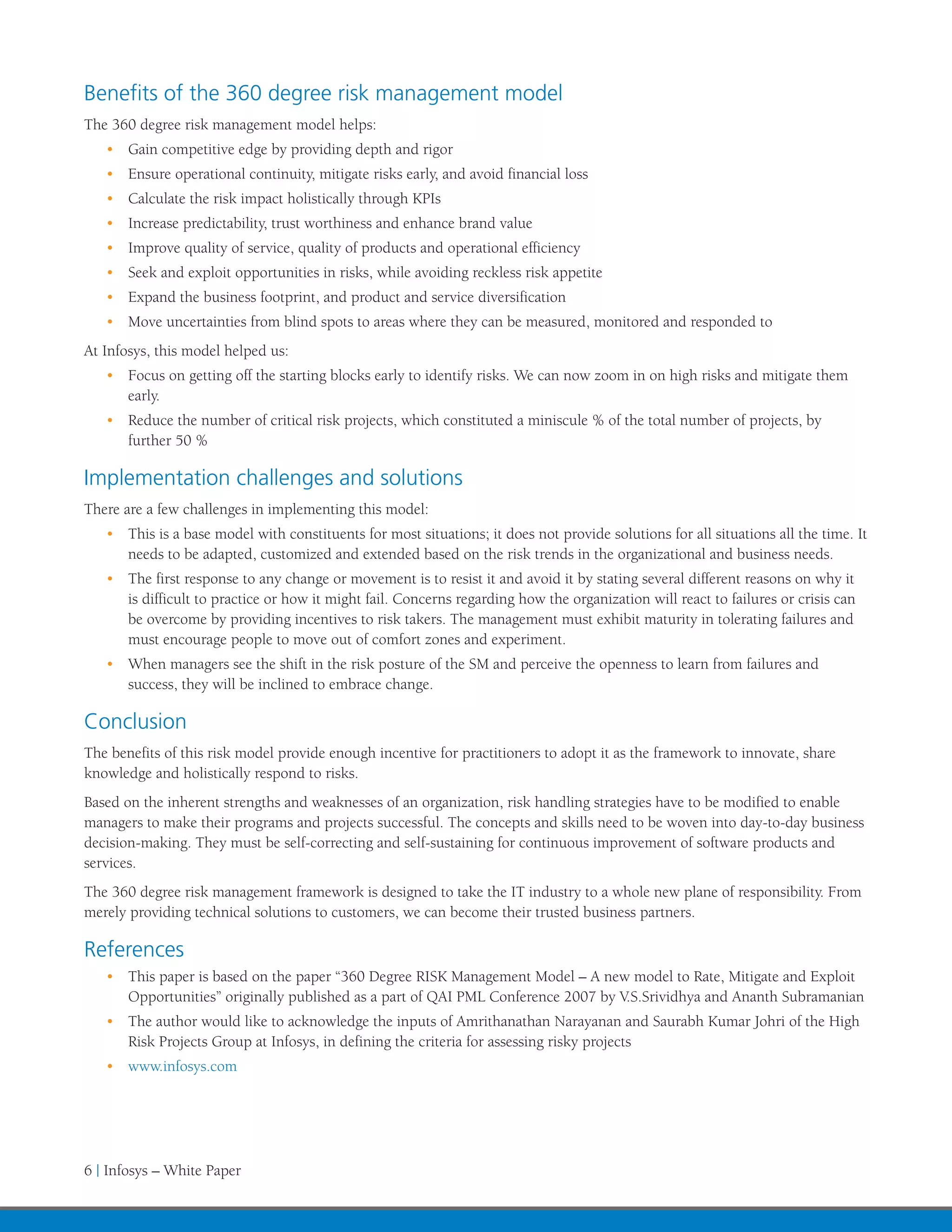 Benefits of the 360 degree risk management model
The 360 degree risk management model helps:
   •	 Gain competitive edge by providing depth and rigor
   •	 Ensure operational continuity, mitigate risks early, and avoid financial loss
   •	 Calculate the risk impact holistically through KPIs
   •	 Increase predictability, trust worthiness and enhance brand value
   •	 Improve quality of service, quality of products and operational efficiency
   •	 Seek and exploit opportunities in risks, while avoiding reckless risk appetite
   •	 Expand the business footprint, and product and service diversification
   •	 Move uncertainties from blind spots to areas where they can be measured, monitored and responded to
At Infosys, this model helped us:
   •	 Focus on getting off the starting blocks early to identify risks. We can now zoom in on high risks and mitigate them
      early.
   •	 Reduce the number of critical risk projects, which constituted a miniscule % of the total number of projects, by
      further 50 %

Implementation challenges and solutions
There are a few challenges in implementing this model:
   •	 This is a base model with constituents for most situations; it does not provide solutions for all situations all the time. It
      needs to be adapted, customized and extended based on the risk trends in the organizational and business needs.
   •	 The first response to any change or movement is to resist it and avoid it by stating several different reasons on why it
      is difficult to practice or how it might fail. Concerns regarding how the organization will react to failures or crisis can
      be overcome by providing incentives to risk takers. The management must exhibit maturity in tolerating failures and
      must encourage people to move out of comfort zones and experiment.
   •	 When managers see the shift in the risk posture of the SM and perceive the openness to learn from failures and
      success, they will be inclined to embrace change.

Conclusion
The benefits of this risk model provide enough incentive for practitioners to adopt it as the framework to innovate, share
knowledge and holistically respond to risks.
Based on the inherent strengths and weaknesses of an organization, risk handling strategies have to be modified to enable
managers to make their programs and projects successful. The concepts and skills need to be woven into day-to-day business
decision-making. They must be self-correcting and self-sustaining for continuous improvement of software products and
services.
The 360 degree risk management framework is designed to take the IT industry to a whole new plane of responsibility. From
merely providing technical solutions to customers, we can become their trusted business partners.

References
   •	 This paper is based on the paper “360 Degree RISK Management Model – A new model to Rate, Mitigate and Exploit
      Opportunities” originally published as a part of QAI PML Conference 2007 by V.S.Srividhya and Ananth Subramanian
   •	 The author would like to acknowledge the inputs of Amrithanathan Narayanan and Saurabh Kumar Johri of the High
      Risk Projects Group at Infosys, in defining the criteria for assessing risky projects
   •	 www.infosys.com




6 | Infosys – White Paper
 