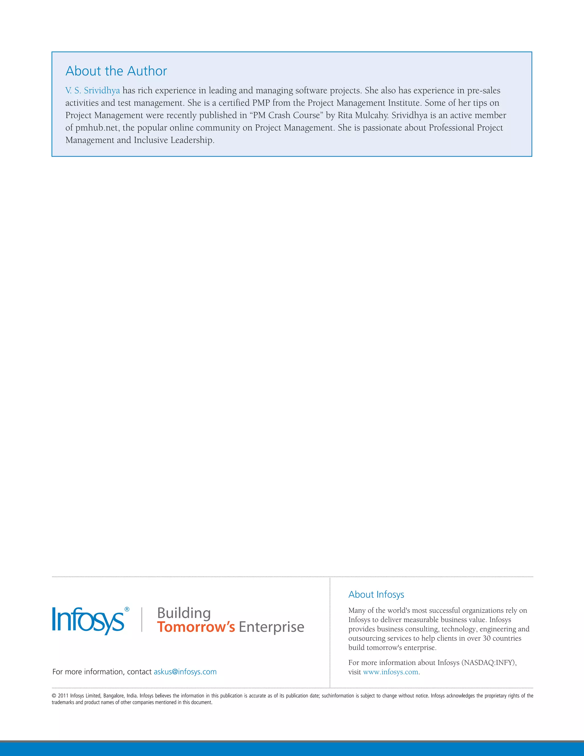 About the Author
V. S. Srividhya has rich experience in leading and managing software projects. She also has experience in pre-sales
activities and test management. She is a certified PMP from the Project Management Institute. Some of her tips on
Project Management were recently published in “PM Crash Course” by Rita Mulcahy. Srividhya is an active member
of pmhub.net, the popular online community on Project Management. She is passionate about Professional Project
Management and Inclusive Leadership.
 