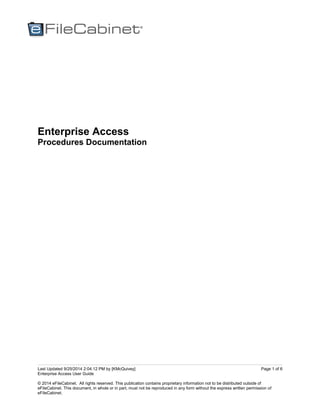 Last Updated 9/25/2014 2:04:12 PM by [KMcQuivey]
Enterprise Access User Guide
© 2014 eFileCabinet. All rights reserved. This publication contains proprietary information not to be distributed outside of
eFileCabinet. This document, in whole or in part, must not be reproduced in any form without the express written permission of
eFileCabinet.
Page 1 of 6
Enterprise Access
Procedures Documentation
 
