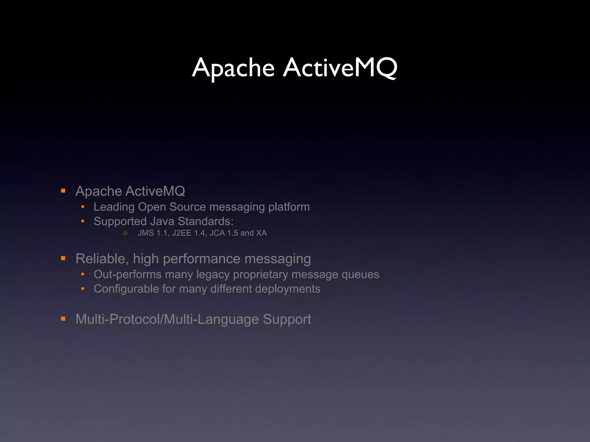 Apache ActiveMQ Apache ActiveMQ Leading Open Source messaging platform Supported Java Standards: JMS 1.1, J2EE 1.4, JCA 1.5 and XA Reliable, high performance messaging Out-performs many legacy proprietary message queues Configurable for many different deployments Multi-Protocol/Multi-Language Support 