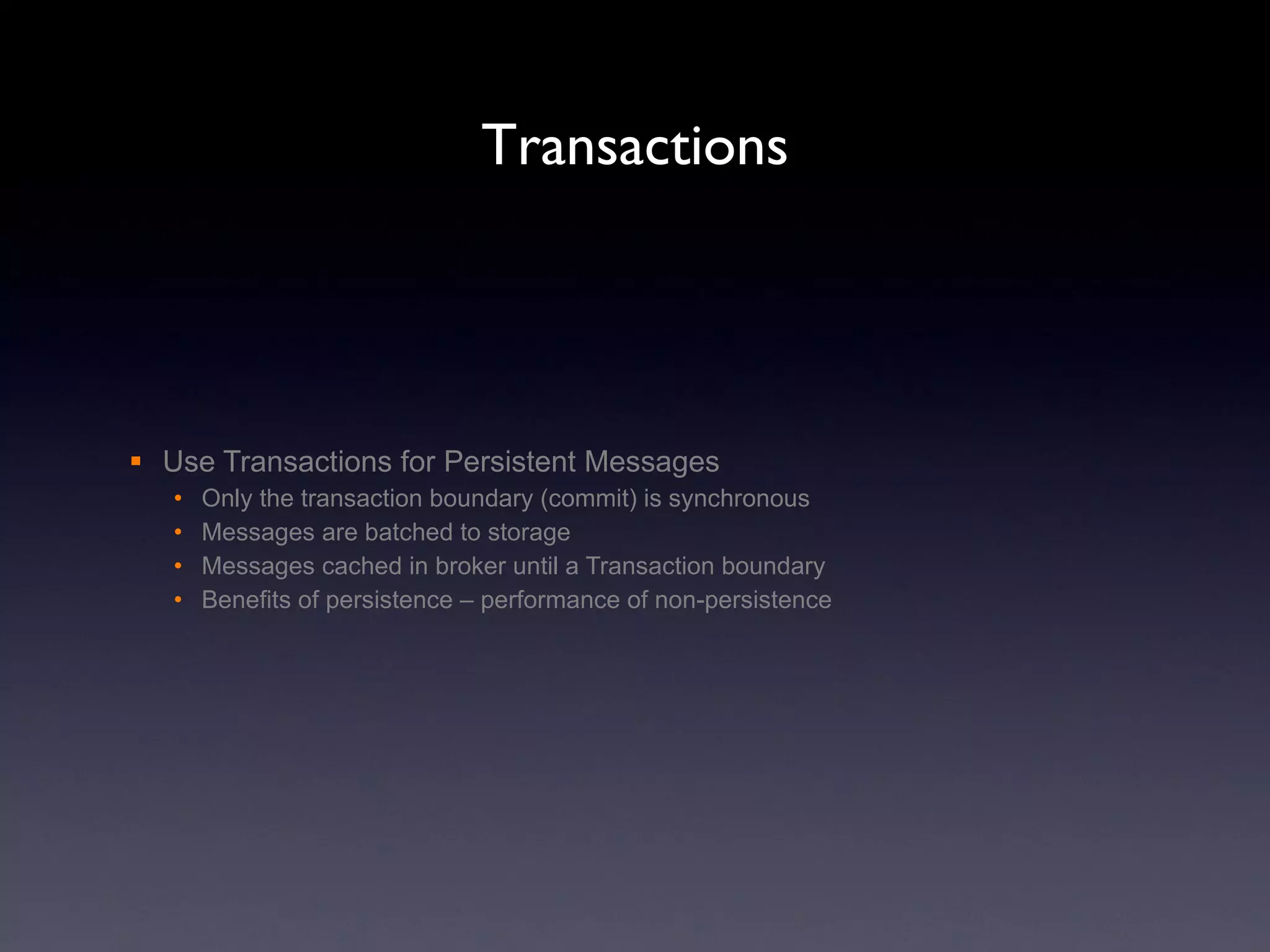 Transactions Use Transactions for Persistent Messages Only the transaction boundary (commit) is synchronous Messages are batched to storage Messages cached in broker until a Transaction boundary Benefits of persistence – performance of non-persistence 