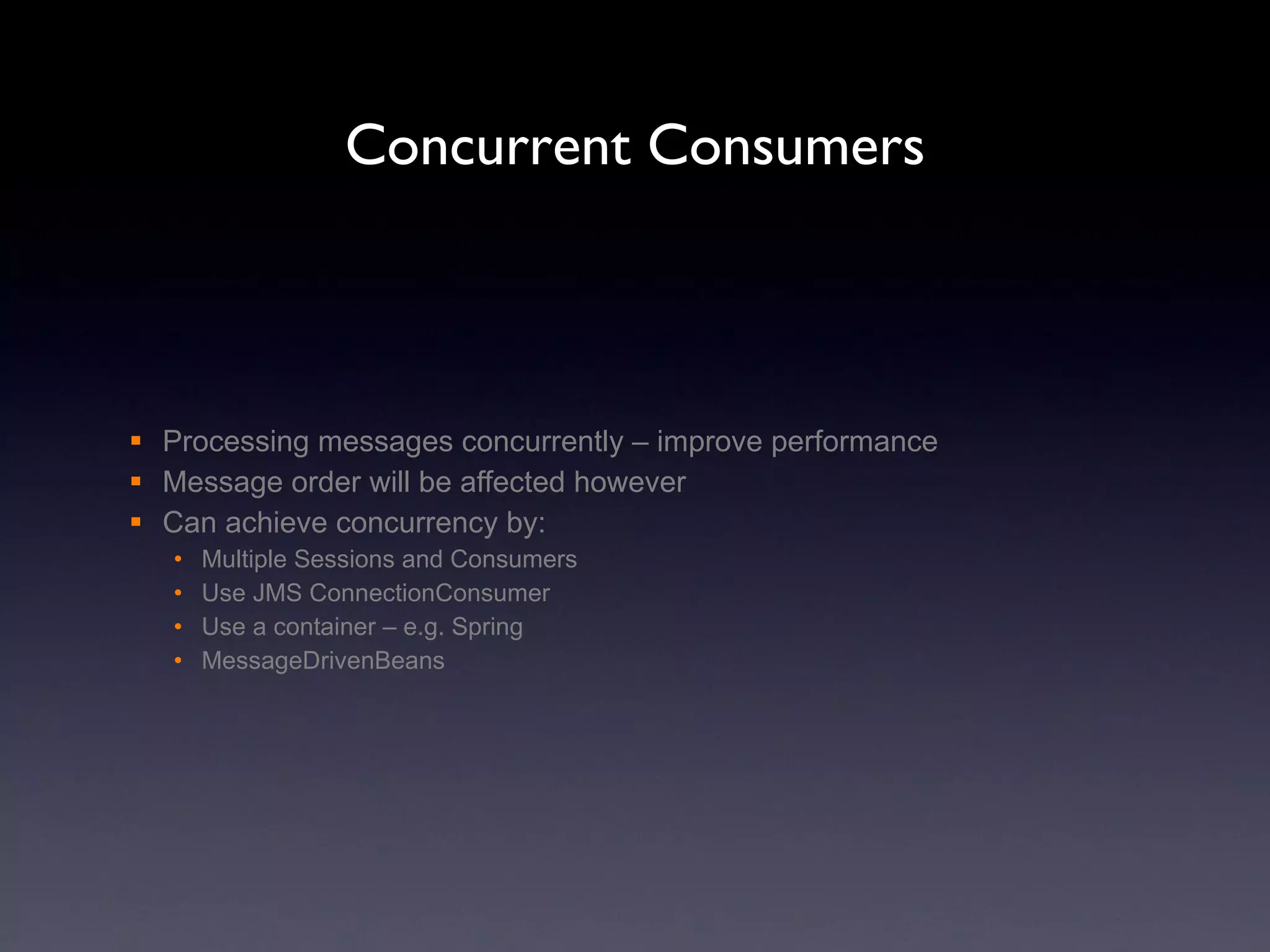 Concurrent Consumers Processing messages concurrently – improve performance Message order will be affected however Can achieve concurrency by: Multiple Sessions and Consumers Use JMS ConnectionConsumer Use a container – e.g. Spring  MessageDrivenBeans 