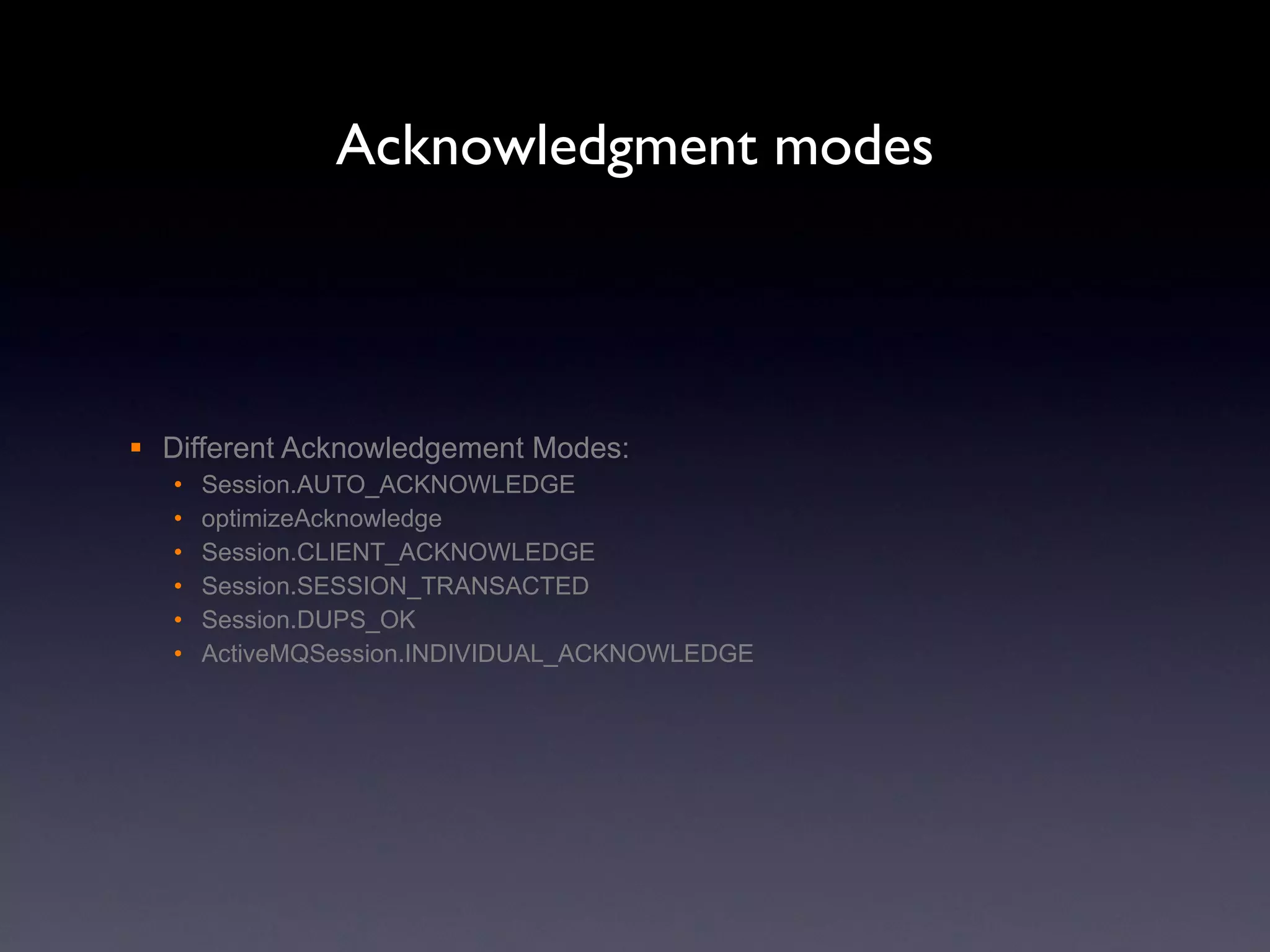 Acknowledgment modes Different Acknowledgement Modes: Session.AUTO_ACKNOWLEDGE optimizeAcknowledge Session.CLIENT_ACKNOWLEDGE Session.SESSION_TRANSACTED Session.DUPS_OK ActiveMQSession.INDIVIDUAL_ACKNOWLEDGE 