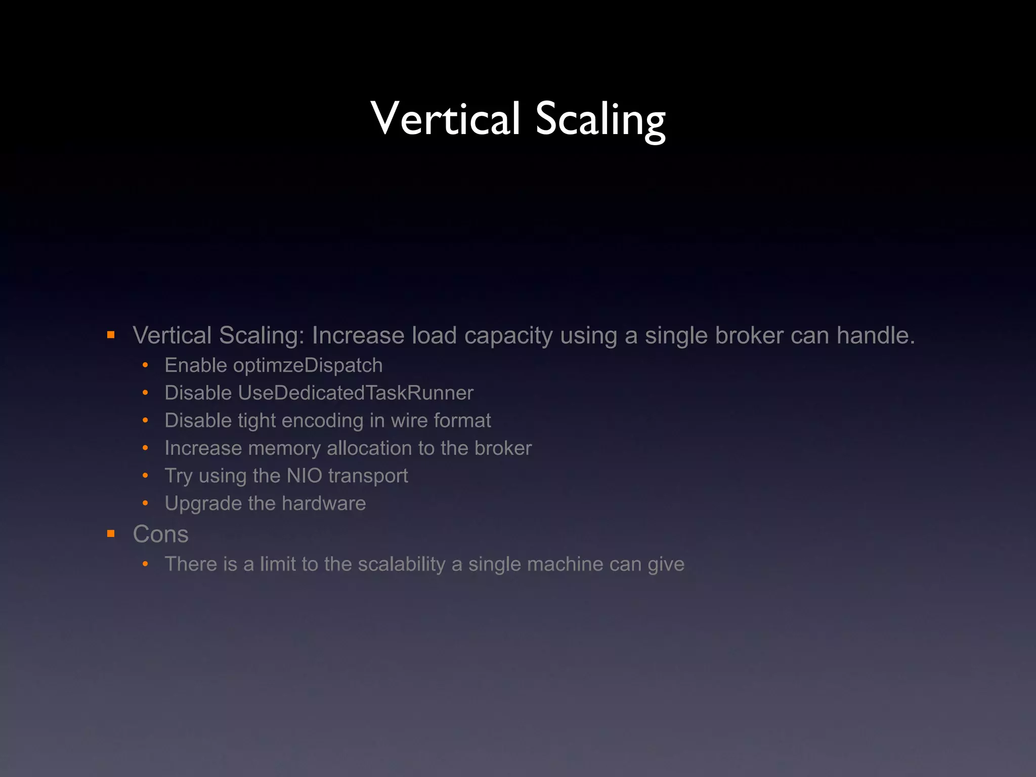 Vertical Scaling Vertical Scaling: Increase load capacity using a single broker can handle. Enable optimzeDispatch Disable UseDedicatedTaskRunner Disable tight encoding in wire format Increase memory allocation to the broker Try using the NIO transport Upgrade the hardware Cons There is a limit to the scalability a single machine can give 