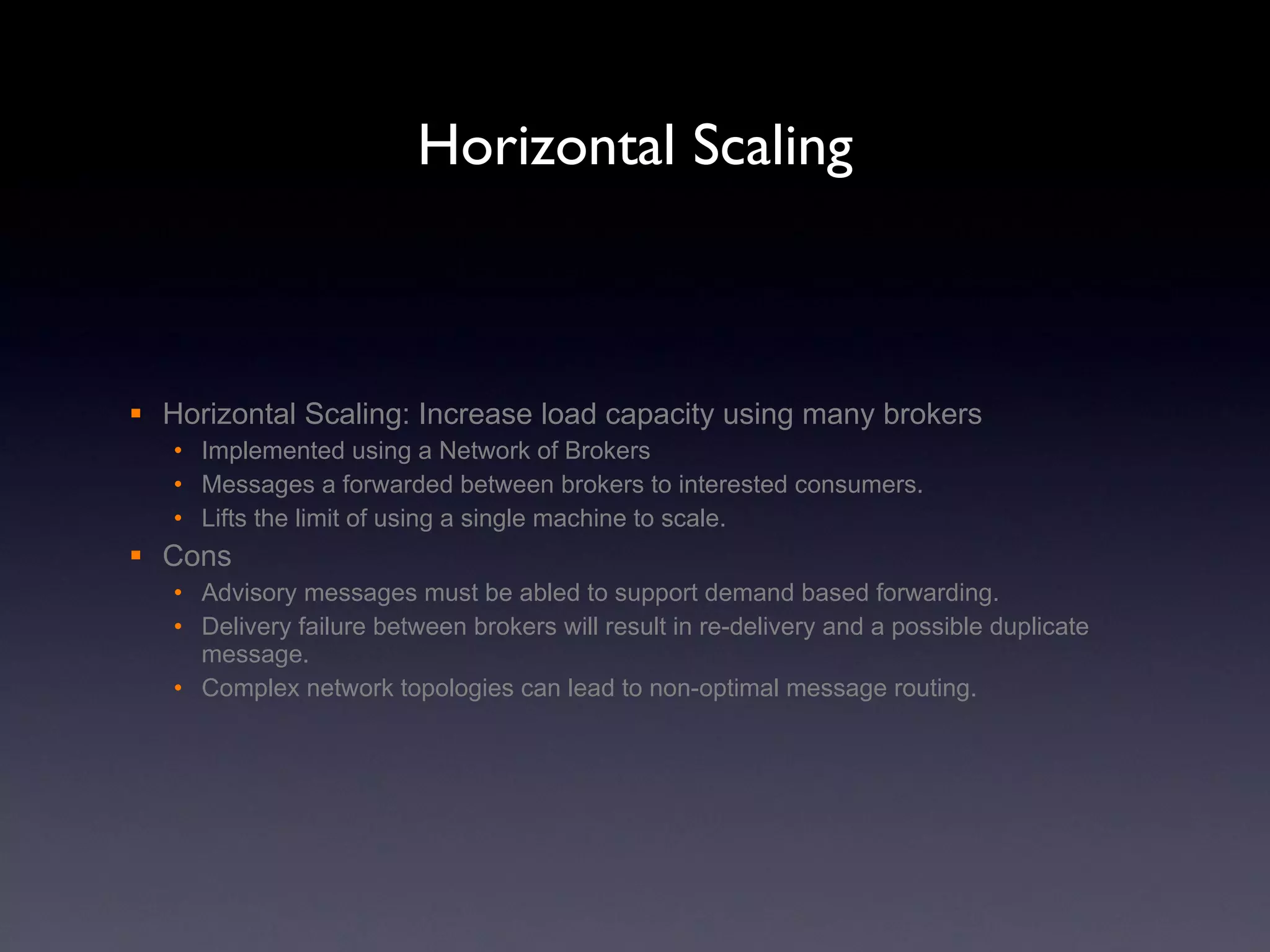 Horizontal Scaling Horizontal Scaling: Increase load capacity using many brokers Implemented using a Network of Brokers Messages a forwarded between brokers to interested consumers. Lifts the limit of using a single machine to scale. Cons Advisory messages must be abled to support demand based forwarding. Delivery failure between brokers will result in re-delivery and a possible duplicate message. Complex network topologies can lead to non-optimal message routing. 