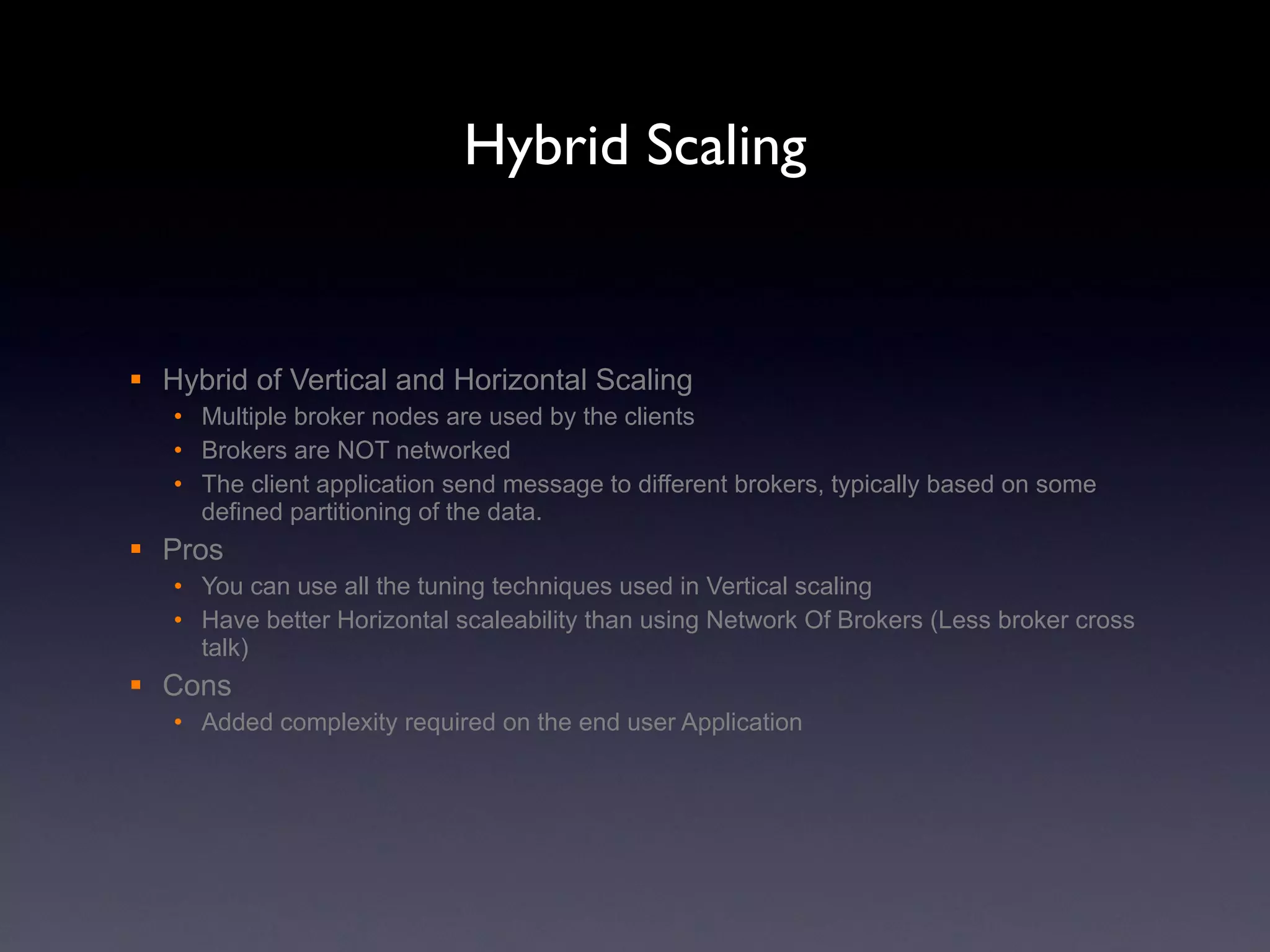 Hybrid Scaling Hybrid of Vertical and Horizontal Scaling Multiple broker nodes are used by the clients Brokers are NOT networked The client application send message to different brokers, typically based on some defined partitioning of the data. Pros You can use all the tuning techniques used in Vertical scaling Have better Horizontal scaleability than using Network Of Brokers (Less broker cross talk) Cons Added complexity required on the end user Application 