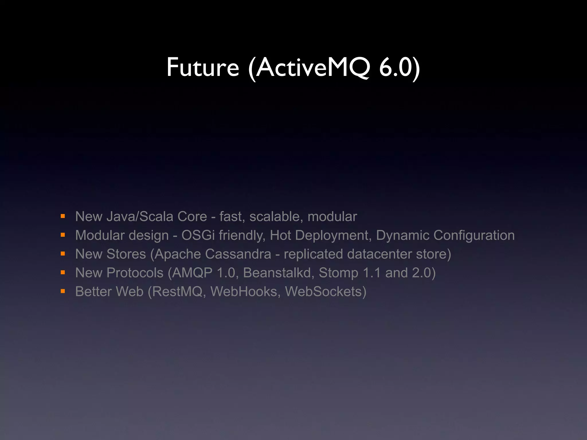 Future (ActiveMQ 6.0) New Java/Scala Core - fast, scalable, modular Modular design - OSGi friendly, Hot Deployment, Dynamic Configuration New Stores (Apache Cassandra - replicated datacenter store) New Protocols (AMQP 1.0, Beanstalkd, Stomp 1.1 and 2.0) Better Web (RestMQ, WebHooks, WebSockets) 