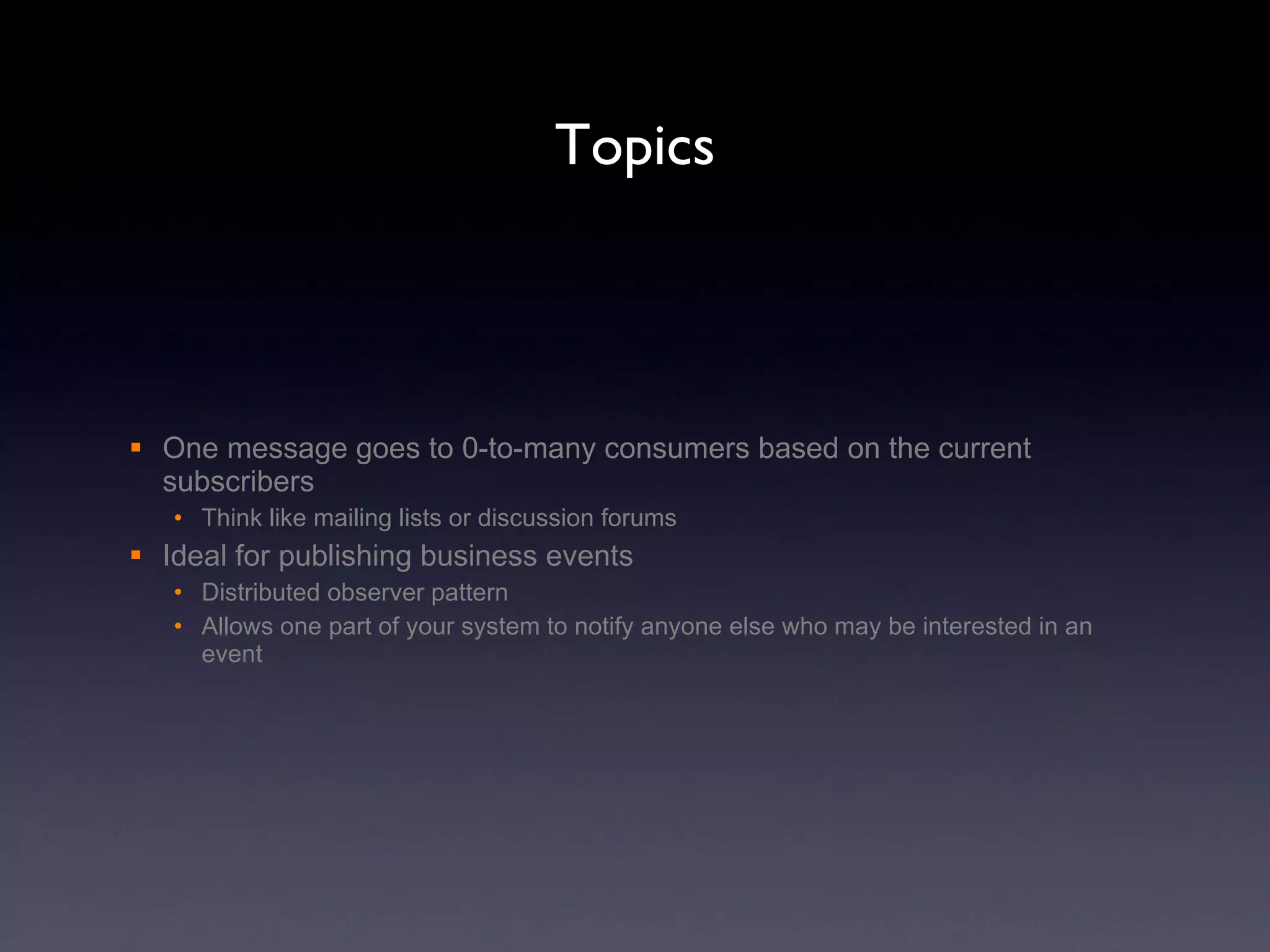 Topics One message goes to 0-to-many consumers based on the current subscribers Think like mailing lists or discussion forums Ideal for publishing business events  Distributed observer pattern Allows one part of your system to notify anyone else who may be interested in an event  
