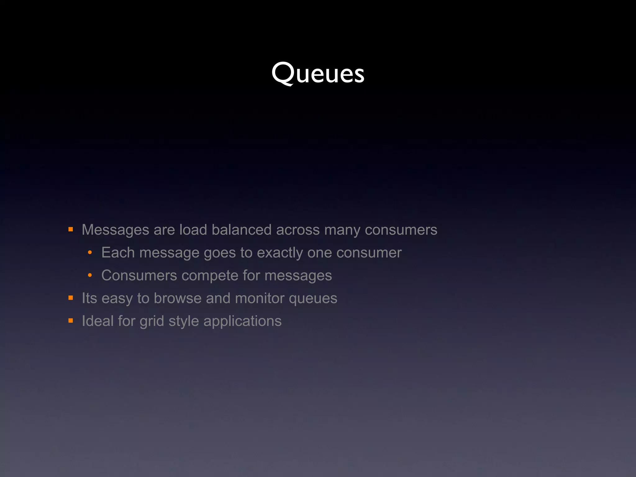 Queues Messages are load balanced across many consumers Each message goes to exactly one consumer Consumers compete for messages  Its easy to browse and monitor queues Ideal for grid style applications 
