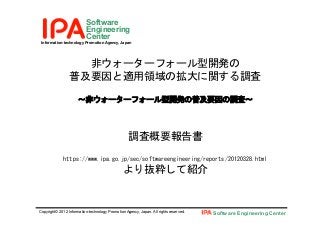Information-technology Promotion Agency, Japan
Software
Engineering
Center
Copyright© 2012 Information-technology Promotion Agency, Japan. All rights reserved. Software Engineering Center
非ウォーターフォール型開発の 
普及要因と適用領域の拡大に関する調査 
 
～非ウォーターフォール型開発の普及要因の調査～ 
 
 
調査概要報告書 
 
https://www.ipa.go.jp/sec/softwareengineering/reports/20120328.html 
より抜粋して紹介	
 
 