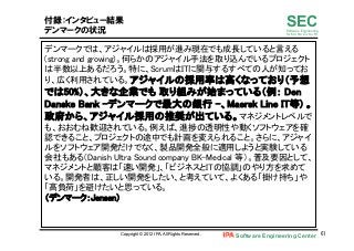 Software Engineering Center 61	
 
SECSoftware Engineering
for Mo･No･Zu･Ku･Ri
付録：インタビュー結果
デンマークの状況
デンマークでは、アジャイルは採用が進み現在でも成長していると言える
(strong and growing)。何らかのアジャイル手法を取り込んでいるプロジェクト
は半数以上あるだろう。特に、ScrumはITに関与するすべての人が知ってお
り、広く利用されている。アジャイルの採用率は高くなっており（予想
では50%）、大きな企業でも 取り組みが始まっている（例： Den
Danske Bank -デンマークで最大の銀行 -、Maersk Line IT等) 。
政府から、アジャイル採用の推奨が出ている。マネジメントレベルで
も、おおむね歓迎されている。例えば、進捗の透明性や動くソフトウェアを確
認できること、プロジェクトの途中でも計画を変えられること。さらに、アジャイ
ルをソフトウェア開発だけでなく、製品開発全般に適用しようと実験している
会社もある（Danish Ultra Sound company BK-Medical 等）。普及要因として、
マネジメントと顧客は「速い開発」、「ビジネスとITの協調」のやり方を求めて
いる。開発者は、正しい開発をしたい、と考えていて、よくある「掛け持ち」や
「高負荷」を避けたいと思っている。 
（デンマーク：Jensen）	
Copyright © 2012 IPA, All Rights Reserved.
 