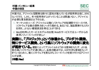 Software Engineering Center 62	
 
SECSoftware Engineering
for Mo･No･Zu･Ku･Ri
付録：インタビュー結果
中国の状況
中国では、アジャイル型開発は徐々に認知が進んでいるが採用率は低く、20%く
らいだろう。 しかし、年々採用率が上がっていることは間違いない。アジャイル
が必要な普及要因は以下の２点。	
1.  マーケットのニーズ：アジャイルは動くソフトウェアを短期間でリリースでき、
ソフトウェア企業の競争力をいっそう高める。あるいは、製品開発でもコスト
を抑え、よりよい顧客満足を得ることができる	
2.  Webを利用したサービスモデルの出現：Webのサービスではユーザからの
素早いフィードバックが欲しい	
実際に、「プロジェクト」という形態から、プロダクト開発、
特にサービス開発、という風にソフトウェアの開発に変化
が起きている。顧客にとってアジャイルかどうかは意味をもたず、より品
質の高いソフトウェアが速く欲しい。品質の観点では、UIが大きな意味をもって
きているために、動くソフトウェアを見ながらフィードバックを受け付けるアジャイ
ルが必要。	
（中国：Hao）	
Copyright © 2012 IPA, All Rights Reserved.
 