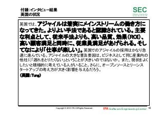 Software Engineering Center 63	
 
SECSoftware Engineering
for Mo･No･Zu･Ku･Ri
付録：インタビュー結果
英国の状況
英国では、アジャイルは着実にメインストリームの働き方に
なってきた。よりよい手法であると認識されている。主要
な利点として、従来手法よりも、高い品質、効果（ROI）、
高い顧客満足と同時に、従業員満足があげられる。そし
てなにより「仕事が楽しい」。英国でのアジャイルの採用はかなり急
速に進んでいる。アジャイルの大きな普及要因は、ビジネスとして同じ産業内の
他社に「遅れをとりたくない」ということが大きいのではないか。 また、現状をよく
したいと積極的に考えている人がいること。さらに、オープンソースとリーンス
タートアップの考え方が大きく影響を与えるだろう。	
（英国：Tung）	
Copyright © 2012 IPA, All Rights Reserved.
 