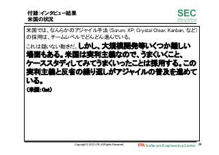 Software Engineering Center 64	
 
SECSoftware Engineering
for Mo･No･Zu･Ku･Ri
付録：インタビュー結果
米国の状況
米国では、なんらかのアジャイル手法 (Scrum, XP, Crystal Clear, Kanban, など)
の採用は、チームレベルでどんどん進んでいる。	
これは疑いない動きだ。しかし、大規模開発等いくつか難しい
場面もある。米国は実利主義なので、うまくいくこと、
ケーススタディしてみてうまくいったことは採用する。この
実利主義と反省の繰り返しがアジャイルの普及を進めて
いる。	
（米国：Gat）	
Copyright © 2012 IPA, All Rights Reserved.
 