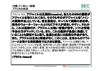 Software Engineering Center 65	
 
SECSoftware Engineering
for Mo･No･Zu･Ku･Ri
付録：インタビュー結果
ブラジルの状況
ブラジルでは、アジャイルは圧倒的(massive)。私たちの80%の顧客が
アジャイルを取り入れており、そのうち半分がアジャイルを「メイン
の開発手法」としている。普及要因は、やってみて実際の成功率。
従来のウォーターフォールよりもビジネスが成功しやすい。それか
ら、これは推測だが、ブラジル人は強い管理が苦手。ソフトな管理
手法の方がマッチしている。また、これは経済が急速に発展して
いることとも関係すると思う。急速な成長には柔軟な手法が合う。
また、ブラジルは北米と時差がなく、このことは、北米からのアウト
ソースを受ける受託開発では大きな要因。アジャイルは顧客と高レベ
ルなコミュニケーションが必要。質問があったときに顧客に電話等で不明点を明
らかにできることは、非常に重要。我々の会社は中国にも支社があるが、中国
では米国から受託できない。このように、顧客と開発チームはアジャイルでは、
時差が少ないことが要求される。	
（ブラジル：Guicardi）	
Copyright © 2012 IPA, All Rights Reserved.
 