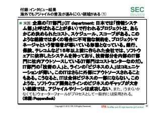 Software Engineering Center 67	
 
SECSoftware Engineering
for Mo･No･Zu･Ku･Ri
付録：インタビュー結果
海外でもアジャイルの普及が進みにくい領域がある(1)
n  米国：企業の「IT部門」（IT department: 日本では「情報システ
ム部」と呼ばれることが多い）で行われるプロジェクトは、あら
かじめ決められたコスト、スケジュール、スコープがある。この
ような組織では多くの場合に不可能な制約を、プロジェクトマ
ネージャという管理者が導いている形態となっている。銀行、
保険、テレコムなど１５年以上前に作られた会社では、ソフトウ
ェアに依存したシステムを持っており、技術部分を内部のIT部
門に社内アウトソースしている(IT部門はコストセンターなのだ)。
IT部門の「技術の人」と、ラインの「ビジネスの人」はコミュニケ
ーションが薄い。このITはさらに外部にアウトソースされること
もある。こうなると、ITは全体ビジネスの一部にならない。この
ような、ソフトウェア開発とラインのビジネスのギャップが大き
い組織では、アジャイルやリーンは成功しない。また、（うまくいか
なくても）ウォーターフォールがプロセスとして一般的には採用される。 
(米国：Poppendieck)	
Copyright © 2012 IPA, All Rights Reserved.
 