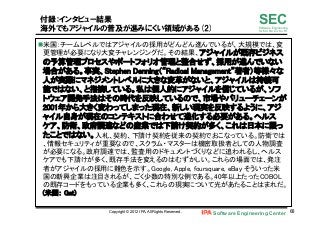Software Engineering Center 68	
 
SECSoftware Engineering
for Mo･No･Zu･Ku･Ri
付録：インタビュー結果
海外でもアジャイルの普及が進みにくい領域がある(2)
n 米国：チームレベルではアジャイルの採用がどんどん進んでいるが、大規模では、変
更管理が必要になり大変チャレンジングだ。その結果、アジャイルが既存ビジネス
の予算管理プロセスやポートフォリオ管理と整合せず、採用が進んでいない
場合がある。事実、Stephen Denning（“Radical Management”著者）等様々な
人が実際にマネジメントレベルに大きな変革がないと、アジャイルは持続可
能ではない、と指摘している。私は個人的にアジャイルを信じているが、ソフ
トウェア開発手法はその時代を反映しているので、市場やバリューチェーンが
2001年から大きく変わってしまった現在、新しい現実を反映するように、アジ
ャイル自身が現在のコンテキストに合わせて進化する必要がある。ヘルス
ケア、防衛、政府調達などの産業では下請け契約が多く、これは日本に限っ
たことではない。入札、契約、下請け契約を従来の契約でおこなっている。防衛では
、情報セキュリティが重要なので、スクラム・マスターは機密取扱者としての人物調査
が必要になる。政府調達では、監査用のドキュメントづくりなどに追われるし、ヘルス
ケアでも下請けが多く、既存手法を変えるのはむずかしい。これらの場面では、発注
者がアジャイルの採用に難色を示す。Google, Apple, foursquare, eBay そういった米
国の新興企業は注目されるが、ごく少数の特別な例である。40年以上たったCOBOL
の既存コードをもっている企業も多く、これらの現実について光があたることはまれだ。　　
(米国： Gat)	
Copyright © 2012 IPA, All Rights Reserved.
 