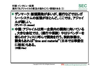 Software Engineering Center 69	
 
SECSoftware Engineering
for Mo･No･Zu･Ku･Ri
付録：インタビュー結果
海外でもアジャイルの普及が進みにくい領域がある(3)
n デンマーク：新規開発が多いが、銀行などではレガ
シーシステムの拡張がほとんど。ここでは、アジャイ
ルが難しい。 
(デンマーク: Jensen)	
n 中国：アジャイルは同一企業内の開発に向いている
。大きな会社では、（銀行や保険） やはりベンダーを
彼らのオフィスに呼んで開発を行う。契約形態は、
請負もあれば”time and material”（日本では準委任
に相当）もある。 
（中国：Hao）	
Copyright © 2012 IPA, All Rights Reserved.
 